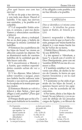 ¿Por qué haces eso con tus
siervos?
16 No se da paja a tus siervos,
y con todo nos dicen: Haced el
ladrillo. Y he aquí, tus siervos
son azotados, y tu pueblo es el
culpable.
17 Y él respondió: Estáis ocio-
sos, sí, ociosos, y por eso decís:
Vamos y ofrezcamos sacriﬁcios
a Jehová.
18 Id, pues, ahora y trabajad.
No se os dará paja, y habéis de
entregar la misma cantidad de
ladrillos.
19 Entonces los cuadrilleros de
los hijos de Israel a
se vieron en
aﬂicción cuando les dijeron: No
se disminuirá nada de vuestros
ladrillos de la cantidad que de-
béis hacer cada día.
20 Y encontraron a Moisés y
a Aarón, que estaban esperán-
dolos cuando salían de ver a
Faraón.
21 Y les dijeron: Mire Jehová
sobre vosotros y juzgue, pues
nos habéis hecho odiosos ante
Faraón y sus siervos, poniéndo-
les la espada en la mano para que
nos maten.
22 Entonces Moisés se volvió a
Jehová y dijo: Señor, ¿a
por qué
aﬂiges a este pueblo? ¿Para qué
me enviaste?
23 Porque desde que yo fui a Fa-
raón para hablarle en tu nombre,
él ha aﬂigido a este pueblo; y tú
no has librado a tu pueblo.
CAPÍTULO 6
Dios se identiﬁca a sí mismo como
Jehová — Se detallan las genea-
logías de Rubén, de Simeón y de
Leví.
JEHOVÁ respondió a Moisés:
Ahora verás lo que yo haré a Fa-
raón, porque con a
mano fuerte los
dejará ir, y con mano fuerte los
ha de b
echar de su tierra.
2 Habló Dios a Moisés y le dijo:
Yo soy JEHOVÁ;
3 y me aparecí a a
Abraham, a
Isaac b
y a Jacob con el nombre de
Dios Omnipotente, pero con mi
c
nombre JEHOVÁ no me di a co-
nocer a ellos.
4 Y también establecí mi a
con-
venio con ellos, de darles la tie-
rra de Canaán, la tierra en que
fueron forasteros y en la cual
b
peregrinaron.
5 Y asimismo yo he oído el ge-
mido de los hijos de Israel, a
quienes hacen servir los egip-
cios, y me he acordado de mi
convenio.
6 Por tanto, dirás a los hijos de
Israel: Yo soy Jehová; y yo os sa-
caré de debajo de las pesadas
cargas de Egipto, y os libraré de
19 a Expresión
idiomática en hebreo
que signiﬁca “se
dieron cuenta de
que estaban en
diﬁcultades”.
22 a DyC 121:1–6.
6 1 a HEB por la fuerza;
es decir, por motivo
del poder del
Señor.
b Éx. 12:30–33.
3 a Abr. 2:6–12.
b TJS Éx. 6:3
…y a Jacob. Yo
soy el Señor Dios
Omnipotente;
JEHOVÁ el Señor.
¿Y no era mi
nombre conocido a
ellos?
c Jer. 16:21.
4 a Gén. 17:4–12.
b HEB habitaron.
101 ÉXODO 5:16–6:6
 