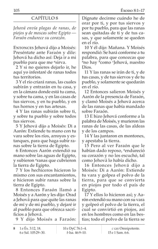 CAPÍTULO 8
Jehová envía plagas de ranas, de
piojos y de moscas sobre Egipto —
Faraón endurece su corazón.
ENTONCES Jehová dijo a Moisés:
Preséntate ante Faraón y dile:
Jehová ha dicho así: Deja ir a mi
pueblo para que me a
sirva.
2 Y si no quieres dejarlo ir, he
aquí yo infestaré de ranas todos
tus territorios.
3 Y el río criará ranas, las cuales
subirán y entrarán en tu casa, y
en la cámara donde está tu cama,
y sobre tu cama, y en las casas de
tus siervos, y en tu pueblo, y en
tus hornos y en tus artesas.
4 Y las ranas subirán sobre ti,
y sobre tu pueblo y sobre todos
tus siervos.
5 Y Jehová dijo a Moisés: Di a
Aarón: Extiende tu mano con tu
vara sobre los ríos, arroyos y es-
tanques, para que haga subir ra-
nas sobre la tierra de Egipto.
6 Entonces Aarón extendió su
mano sobre las aguas de Egipto,
y subieron a
ranas que cubrieron
la tierra de Egipto.
7 Y los hechiceros hicieron lo
mismo con sus encantamientos,
e hicieron subir ranas sobre la
tierra de Egipto.
8 Entonces Faraón llamó a
Moisés y a Aarón y les dijo: Orad
a Jehová para que quite las ranas
de mí y de mi pueblo, y dejaré ir
al pueblo para que ofrezca sacri-
ﬁcios a Jehová.
9 Y dijo Moisés a Faraón:
Dígnate decirme cuándo he de
orar por ti, y por tus siervos y
por tu pueblo, para que las ranas
sean quitadas de ti y de tus ca-
sas, y que solamente se queden
en el río.
10 Y él dijo: Mañana. Y Moisés
respondió: Se hará conforme a tu
palabra, para que conozcas que
a
no hay b
como c
Jehová, nuestro
Dios.
11 Y las ranas se irán de ti, y de
tus casas, y de tus siervos y de tu
pueblo, y solamente se quedarán
en el río.
12 Entonces salieron Moisés y
Aarón de la presencia de Faraón,
y clamó Moisés a Jehová acerca
de las ranas que había mandado
sobre Faraón.
13 E hizo Jehová conforme a la
palabra de Moisés, y murieron las
ranas de las casas, de las aldeas
y de los campos.
14 Y las juntaron en montones,
y apestaba la tierra.
15 Pero al ver Faraón que le
habían dado reposo, a
endureció
su corazón y no los escuchó, tal
como Jehová lo había dicho.
16 Entonces Jehová dijo a
Moisés: Di a Aarón: Extiende
tu vara y golpea el polvo de la
tierra, para que se convierta
en piojos por todo el país de
Egipto.
17 Y ellos lo hicieron así; y Aa-
rón extendió su mano con su vara
y golpeó el polvo de la tierra, el
cual se convirtió en piojos, así
en los hombres como en las bes-
tias; todo el polvo de la tierra se
8 1 a Éx. 3:12, 18.
6 a Sal. 105:29–30.
10 a DyC 76:1–4.
b Isa. 46:9–10.
c GEE Omnipotente.
15 a 1 Sam. 6:6.
105 ÉXODO 8:1–17
 