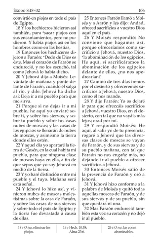 convirtió en piojos en todo el país
de Egipto.
18 Y los hechiceros hicieron así
también, para a
sacar piojos con
sus encantamientos, pero no pu-
dieron. Y había piojos así en los
hombres como en las bestias.
19 Entonces los hechiceros di-
jeron a Faraón: a
Dedo de Dios es
éste. Mas el corazón de Faraón se
endureció, y no los escuchó, tal
como Jehová lo había dicho.
20 Y Jehová dijo a Moisés: Le-
vántate de mañana y ponte de-
lante de Faraón, cuando él salga
al río, y dile: Jehová ha dicho
así: Deja ir a mi pueblo para que
me sirva.
21 Porque si no dejas ir a mi
pueblo, he aquí yo enviaré so-
bre ti, y sobre tus siervos, y so-
bre tu pueblo y sobre tus casas
nubes de moscas; y las casas de
los egipcios se llenarán de nubes
de moscas, y asimismo la tierra
donde ellos estén.
22 Y aquel día yo apartaré la tie-
rra de Gosén, en la cual habita mi
pueblo, para que ninguna clase
de moscas haya en ella, a ﬁn de
que sepas que yo soy Jehová en
medio de la tierra.
23 Y yo haré distinción entre mi
pueblo y el tuyo. Mañana será
esta señal.
24 Y Jehová lo hizo así, y vi-
nieron nubes de moscas moles-
tísimas sobre la casa de Faraón,
y sobre las casas de sus siervos
y sobre todo el país de Egipto; y
la tierra fue devastada a causa
de ellas.
25 Entonces Faraón llamó a Moi-
sés y a Aarón y les dijo: Andad,
ofreced sacriﬁcios a vuestro Dios
aquí en el país.
26 Y Moisés respondió: No
conviene que hagamos así,
porque ofreceríamos como sa-
criﬁcio a Jehová, nuestro Dios,
a
la abominación de los egipcios.
He aquí, si sacriﬁcáramos la
abominación de los egipcios
delante de ellos, ¿no nos ape-
drearían?
27 Camino de tres días iremos
por el desierto y ofreceremos sa-
criﬁcios a Jehová, nuestro Dios,
como él nos mande.
28 Y dijo Faraón: Yo os dejaré
ir para que ofrezcáis sacriﬁcios
a Jehová, vuestro Dios, en el de-
sierto, con tal que no vayáis más
lejos; orad por mí.
29 Y respondió Moisés: He
aquí, al salir yo de tu presencia,
rogaré a Jehová que las diver-
sas clases de moscas se vayan
de Faraón, y de sus siervos y de
su pueblo mañana, con tal que
Faraón no nos engañe más, no
dejando ir al pueblo a ofrecer
sacriﬁcios a Jehová.
30 Entonces Moisés salió de
la presencia de Faraón y oró a
Jehová.
31 Y Jehová hizo conforme a la
palabra de Moisés y quitó todas
aquellas moscas de Faraón, y de
sus siervos y de su pueblo, sin
que quedara ni una.
32 Mas Faraón endureció tam-
bién esta vez su corazón y no dejó
ir al pueblo.
18 a O sea, eliminar los
piojos.
19 a Hech. 10:38;
Alma 23:6.
26 a O sea, las cosas
abominables.
106ÉXODO 8:18–32
 