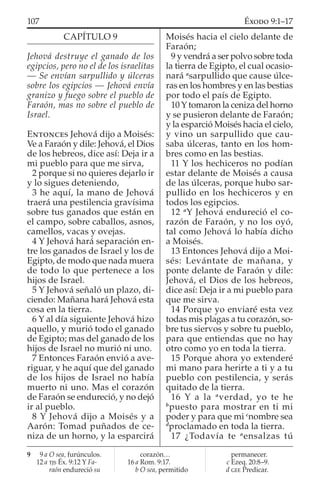 CAPÍTULO 9
Jehová destruye el ganado de los
egipcios, pero no el de los israelitas
— Se envían sarpullido y úlceras
sobre los egipcios — Jehová envía
granizo y fuego sobre el pueblo de
Faraón, mas no sobre el pueblo de
Israel.
ENTONCES Jehová dijo a Moisés:
Ve a Faraón y dile: Jehová, el Dios
de los hebreos, dice así: Deja ir a
mi pueblo para que me sirva,
2 porque si no quieres dejarlo ir
y lo sigues deteniendo,
3 he aquí, la mano de Jehová
traerá una pestilencia gravísima
sobre tus ganados que están en
el campo, sobre caballos, asnos,
camellos, vacas y ovejas.
4 Y Jehová hará separación en-
tre los ganados de Israel y los de
Egipto, de modo que nada muera
de todo lo que pertenece a los
hijos de Israel.
5 Y Jehová señaló un plazo, di-
ciendo: Mañana hará Jehová esta
cosa en la tierra.
6 Y al día siguiente Jehová hizo
aquello, y murió todo el ganado
de Egipto; mas del ganado de los
hijos de Israel no murió ni uno.
7 Entonces Faraón envió a ave-
riguar, y he aquí que del ganado
de los hijos de Israel no había
muerto ni uno. Mas el corazón
de Faraón se endureció, y no dejó
ir al pueblo.
8 Y Jehová dijo a Moisés y a
Aarón: Tomad puñados de ce-
niza de un horno, y la esparcirá
Moisés hacia el cielo delante de
Faraón;
9 y vendrá a ser polvo sobre toda
la tierra de Egipto, el cual ocasio-
nará a
sarpullido que cause úlce-
ras en los hombres y en las bestias
por todo el país de Egipto.
10 Y tomaron la ceniza del horno
y se pusieron delante de Faraón;
y la esparció Moisés hacia el cielo,
y vino un sarpullido que cau-
saba úlceras, tanto en los hom-
bres como en las bestias.
11 Y los hechiceros no podían
estar delante de Moisés a causa
de las úlceras, porque hubo sar-
pullido en los hechiceros y en
todos los egipcios.
12 a
Y Jehová endureció el co-
razón de Faraón, y no los oyó,
tal como Jehová lo había dicho
a Moisés.
13 Entonces Jehová dijo a Moi-
sés: Levántate de mañana, y
ponte delante de Faraón y dile:
Jehová, el Dios de los hebreos,
dice así: Deja ir a mi pueblo para
que me sirva.
14 Porque yo enviaré esta vez
todas mis plagas a tu corazón, so-
bre tus siervos y sobre tu pueblo,
para que entiendas que no hay
otro como yo en toda la tierra.
15 Porque ahora yo extenderé
mi mano para herirte a ti y a tu
pueblo con pestilencia, y serás
quitado de la tierra.
16 Y a la a
verdad, yo te he
b
puesto para mostrar en ti mi
poder y para que mi c
nombre sea
d
proclamado en toda la tierra.
17 ¿Todavía te a
ensalzas tú
9 9 a O sea, furúnculos.
12 a TJS Éx. 9:12 Y Fa-
raón endureció su
corazón…
16 a Rom. 9:17.
b O sea, permitido
permanecer.
c Ezeq. 20:8–9.
d GEE Predicar.
107 ÉXODO 9:1–17
 