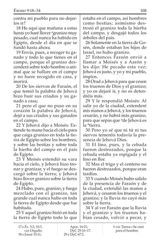 contra mi pueblo para no dejar-
los ir?
18 He aquí que mañana a estas
horas yo haré llover a
granizo muy
pesado, cual nunca ha habido en
Egipto, desde el día en que se
fundó hasta ahora.
19 Envía, pues, a recoger tu ga-
nado y todo lo que tienes en el
campo, porque el granizo des-
cenderá sobre todo hombre o ani-
mal que se hallare en el campo
y no fuere recogido en casa, y
morirá.
20 De los siervos de Faraón, el
que temió la palabra de Jehová
hizo huir sus criados y su ga-
nado a casa;
21 pero el que no puso en su
corazón la palabra de Jehová,
dejó a sus criados y sus ganados
en el campo.
22 Y Jehová dijo a Moisés: Ex-
tiende tu mano hacia el cielo para
que caiga granizo en toda la tie-
rra de Egipto sobre los hombres,
y sobre las bestias y sobre toda
la hierba del campo en el país
de Egipto.
23 Y Moisés extendió su vara
hacia el cielo, y Jehová hizo tro-
nar y granizar, y el fuego se des-
cargó sobre la tierra; y Jehová
hizo llover granizo sobre la tierra
de Egipto.
24 Hubo, pues, granizo, y fuego
mezclado con el granizo, tan
grande cual nunca hubo en toda
la tierra de Egipto desde que fue
habitada.
25 Y aquel granizo hirió en toda
la tierra de Egipto todo lo que
estaba en el campo, así hombres
como bestias; asimismo des-
trozó el granizo toda la hierba
del campo, y desgajó todos los
árboles del país.
26 Solamente en la tierra de Go-
sén, donde estaban los hijos de
Israel, no hubo granizo.
27 Entonces Faraón envió a
llamar a Moisés y a Aarón y
les dijo: He pecado esta vez;
Jehová es justo, y yo y mi pueblo,
impíos.
28 Orad a Jehová para que cesen
los truenos de Dios y el granizo;
y yo os dejaré ir, y no os deten-
dréis más.
29 Y le respondió Moisés: Al
salir yo de la ciudad, extenderé
mis manos a Jehová, y los truenos
cesarán, y no habrá más granizo,
para que sepas que a
de Jehová es
la b
tierra.
30 Pero yo sé que ni tú ni tus
siervos temeréis todavía la pre-
sencia de Jehová Dios.
31 El lino, pues, y la cebada
fueron destrozados, porque la
cebada estaba ya espigada y el
lino en ﬂor.
32 Mas el trigo y el centeno no
fueron destrozados, porque eran
tardíos.
33 Y cuando Moisés hubo salido
de la presencia de Faraón y de
la ciudad, extendió las manos a
Jehová, y cesaron los truenos y el
granizo; y la lluvia no cayó más
sobre la tierra.
34 Y al ver Faraón que la lluvia
y el granizo y los truenos ha-
bían cesado, volvió a pecar, y
17 a Éx. 5:2; 10:3.
GEE Orgullo.
18 a Josué 10:11;
Apoc. 16:21;
DyC 29:16–17.
29 a DyC 67:2.
b GEE Tierra—Se creó
para el hombre.
108ÉXODO 9:18–34
 