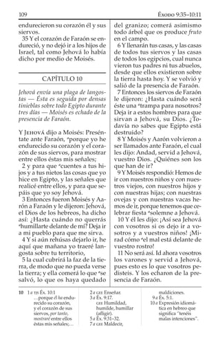 endurecieron su corazón él y sus
siervos.
35 Y el corazón de Faraón se en-
dureció, y no dejó ir a los hijos de
Israel, tal como Jehová lo había
dicho por medio de Moisés.
CAPÍTULO 10
Jehová envía una plaga de langos-
tas — Ésta es seguida por densas
tinieblas sobre todo Egipto durante
tres días — Moisés es echado de la
presencia de Faraón.
Y JEHOVÁ dijo a Moisés: Presén-
tate ante Faraón, a
porque yo he
endurecido su corazón y el cora-
zón de sus siervos, para mostrar
entre ellos éstas mis señales;
2 y para que a
cuentes a tus hi-
jos y a tus nietos las cosas que yo
hice en Egipto, y las señales que
realicé entre ellos, y para que se-
páis que yo soy Jehová.
3 Entonces fueron Moisés y Aa-
rón a Faraón y le dijeron: Jehová,
el Dios de los hebreos, ha dicho
así: ¿Hasta cuándo no querrás
a
humillarte delante de mí? Deja ir
a mi pueblo para que me sirva.
4 Y si aún rehúsas dejarlo ir, he
aquí que mañana yo traeré lan-
gosta sobre tu territorio,
5 la cual cubrirá la faz de la tie-
rra, de modo que no pueda verse
la tierra; y ella comerá lo que a
se
salvó, lo que os haya quedado
del granizo; comerá asimismo
todo árbol que os produce fruto
en el campo.
6 Y llenarán tus casas, y las casas
de todos tus siervos y las casas
de todos los egipcios, cual nunca
vieron tus padres ni tus abuelos,
desde que ellos existieron sobre
la tierra hasta hoy. Y se volvió y
salió de la presencia de Faraón.
7 Entonces los siervos de Faraón
le dijeron: ¿Hasta cuándo será
éste una a
trampa para nosotros?
Deja ir a estos hombres para que
sirvan a Jehová, su Dios. ¿To-
davía no sabes que Egipto está
destruido?
8 Y Moisés y Aarón volvieron a
ser llamados ante Faraón, el cual
les dijo: Andad, servid a Jehová,
vuestro Dios. ¿Quiénes son los
que han de ir?
9 Y Moisés respondió: Hemos de
ir con nuestros niños y con nues-
tros viejos, con nuestros hijos y
con nuestras hijas; con nuestras
ovejas y con nuestras vacas he-
mos de ir, porque tenemos que ce-
lebrar ﬁesta a
solemne a Jehová.
10 Y él les dijo: ¡Así sea Jehová
con vosotros si os dejo ir a vo-
sotros y a vuestros niños! ¡Mi-
rad cómo a
el mal está delante de
vuestro rostro!
11 No será así. Id ahora vosotros
los varones y servid a Jehová,
pues esto es lo que vosotros pe-
disteis. Y los echaron de la pre-
sencia de Faraón.
10 1 a TJS Éx. 10:1
…porque él ha endu-
recido su corazón,
y el corazón de sus
siervos, por tanto,
mostraré entre ellos
éstas mis señales;…
2 a GEE Enseñar.
3 a Éx. 9:17.
GEE Humildad,
humilde, humillar
(aﬂigir).
5 a Éx. 9:31–32.
7 a GEE Maldecir,
maldiciones.
9 a Éx. 5:1.
10 a Expresión idiomá-
tica en hebreo que
signiﬁca “tenéis
malas intenciones”.
109 ÉXODO 9:35–10:11
 