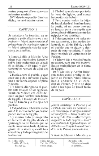 rostro, porque el día en que veas
mi rostro, morirás.
29 Y Moisés respondió: Bien has
dicho; no veré más tu rostro.
CAPÍTULO 11
Se autoriza a los israelitas, en su
partida, a pedir alhajas y oro a sus
vecinos — Jehová promete matar al
primogénito de todo hogar egipcio
— Jehová diferencia entre los egip-
cios y los israelitas.
Y JEHOVÁ dijo a Moisés: Una
plaga más traeré sobre Faraón y
sobre Egipto; después de la cual
él os dejará ir de aquí, y cier-
tamente os a
echará de aquí del
todo.
2 Habla ahora al pueblo, y que
cada uno pida a su vecino y cada
una a su vecina objetos de plata
y de oro.
3 Y Jehová dio a
gracia al pue-
blo ante los ojos de los egipcios.
También Moisés era conside-
rado un gran hombre en la tierra
de Egipto, a los ojos de los sier-
vos de Faraón y a los ojos del
pueblo.
4 Y dijo Moisés: Jehová ha dicho
así: A la media noche yo pasaré
por en medio de Egipto,
5 y morirá todo primogénito
en la tierra de Egipto, desde el
a
primogénito de Faraón que se
sienta en su trono, hasta el primo-
génito de la sierva que está tras
el molino, y todo primogénito de
las bestias.
6 Y habrá gran clamor por toda
la tierra de Egipto, cual nunca
hubo ni jamás habrá.
7 Pero contra todos los hijos
de Israel, desde el hombre hasta
la bestia, ni un perro moverá
su lengua, para que sepáis que
Jehová hará a
diferencia entre los
egipcios y los israelitas.
8 Y descenderán a mí todos és-
tos tus siervos, e inclinados de-
lante de mí dirán: Sal tú, y todo
el pueblo que te sigue; y des-
pués de esto yo saldré. Y salió
muy a
enojado de la presencia de
Faraón.
9 Y Jehová dijo a Moisés: Faraón
no os oirá, para que mis maravi-
llas se multipliquen en la tierra
de Egipto.
10 Y Moisés y Aarón hicie-
ron todos estos prodigios de-
lante de Faraón; a
mas Jehová
había endurecido el cora-
zón de Faraón, y éste no dejó
salir a los hijos de Israel fuera
de su país.
CAPÍTULO 12
Jehová instituye la Pascua y la
Fiesta de los Panes sin Levadura —
Los corderos que se sacriﬁcan han de
ser sin defecto — Israel es salvo por
la sangre de ellos — Muere el pri-
mogénito de todo egipcio — Israel
es expulsado de Egipto después de
430 años — Ningún hueso del cor-
dero de la Pascua será quebrado.
Y HABLÓ Jehová a Moisés y a
11 1 a Éx. 12:39.
3 a Gén. 15:12–14 ;
Éx. 3:21–22.
5 a Éx. 4:21–23.
7 a 1 Ne. 17:32–38.
8 a GEE Enojo.
10 a TJS Éx. 11:10
Y Faraón endureció
su corazón…
111 ÉXODO 10:29–12:1
 