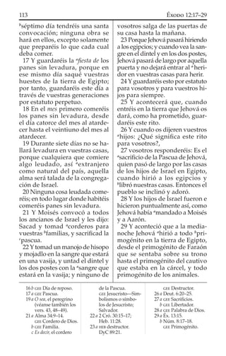b
séptimo día tendréis una santa
convocación; ninguna obra se
hará en ellos, excepto solamente
que preparéis lo que cada cual
deba comer.
17 Y guardaréis la a
ﬁesta de los
panes sin levadura, porque en
ese mismo día saqué vuestras
huestes de la tierra de Egipto;
por tanto, guardaréis este día a
través de vuestras generaciones
por estatuto perpetuo.
18 En el mes primero comeréis
los panes sin levadura, desde
el día catorce del mes al atarde-
cer hasta el veintiuno del mes al
atardecer.
19 Durante siete días no se ha-
llará levadura en vuestras casas,
porque cualquiera que comiere
algo leudado, así a
extranjero
como natural del país, aquella
alma será talada de la congrega-
ción de Israel.
20 Ninguna cosa leudada come-
réis; en todo lugar donde habitéis
comeréis panes sin levadura.
21 Y Moisés convocó a todos
los ancianos de Israel y les dijo:
Sacad y tomad a
corderos para
vuestras b
familias, y sacriﬁcad la
c
pascua.
22Ytomad un manojo de hisopo
y mojadlo en la sangre que estará
en una vasija, y untad el dintel y
los dos postes con la a
sangre que
estará en la vasija; y ninguno de
vosotros salga de las puertas de
su casa hasta la mañana.
23 PorqueJehovápasaráhiriendo
a los egipcios; y cuando vea la san-
gre en el dintel y en los dos postes,
Jehová pasará de largo por aquella
puerta y no dejará entrar al a
heri-
dor en vuestras casas para herir.
24 Y guardaréis esto por estatuto
para vosotros y para vuestros hi-
jos para siempre.
25 Y acontecerá que, cuando
entréis en la tierra que Jehová os
dará, como ha prometido, guar-
daréis este rito.
26 Y cuando os dijeren vuestros
a
hijos: ¿Qué signiﬁca este rito
para vosotros?,
27 vosotros responderéis: Es el
a
sacriﬁcio de la Pascua de Jehová,
quien pasó de largo por las casas
de los hijos de Israel en Egipto,
cuando hirió a los egipcios y
b
libró nuestras casas. Entonces el
pueblo se inclinó y adoró.
28 Y los hijos de Israel fueron e
hicieron puntualmente así, como
Jehová había a
mandado a Moisés
y a Aarón.
29 Y aconteció que a la media-
noche Jehová a
hirió a todo b
pri-
mogénito en la tierra de Egipto,
desde el primogénito de Faraón
que se sentaba sobre su trono
hasta el primogénito del cautivo
que estaba en la cárcel, y todo
primogénito de los animales.
16 b GEE Día de reposo.
17 a GEE Pascua.
19 a O sea, el peregrino
(véanse también los
vers. 43, 48–49).
21 a Alma 34:9–14.
GEE Cordero de Dios.
b GEE Familia.
c Es decir, el cordero
de la Pascua.
GEE Jesucristo—Sim-
bolismos o símbo-
los de Jesucristo;
Salvador.
22 a 2 Cró. 30:15–17;
Heb. 11:28.
23 a HEB destructor.
DyC 89:21.
GEE Destructor.
26 a Deut. 6:20–25.
27 a GEE Sacriﬁcios.
b GEE Libertador.
28 a GEE Palabra de Dios.
29 a Éx. 13:15.
b Núm. 8:17–18.
GEE Primogénito.
113 ÉXODO 12:17–29
 