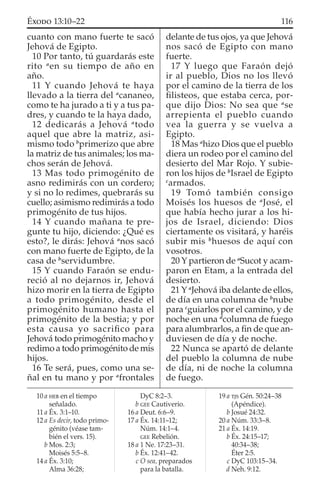 cuanto con mano fuerte te sacó
Jehová de Egipto.
10 Por tanto, tú guardarás este
rito a
en su tiempo de año en
año.
11 Y cuando Jehová te haya
llevado a la tierra del a
cananeo,
como te ha jurado a ti y a tus pa-
dres, y cuando te la haya dado,
12 dedicarás a Jehová a
todo
aquel que abre la matriz, asi-
mismo todo b
primerizo que abre
la matriz de tus animales; los ma-
chos serán de Jehová.
13 Mas todo primogénito de
asno redimirás con un cordero;
y si no lo redimes, quebrarás su
cuello; asimismo redimirás a todo
primogénito de tus hijos.
14 Y cuando mañana te pre-
gunte tu hijo, diciendo: ¿Qué es
esto?, le dirás: Jehová a
nos sacó
con mano fuerte de Egipto, de la
casa de b
servidumbre.
15 Y cuando Faraón se endu-
reció al no dejarnos ir, Jehová
hizo morir en la tierra de Egipto
a todo primogénito, desde el
primogénito humano hasta el
primogénito de la bestia; y por
esta causa yo sacriﬁco para
Jehová todo primogénito macho y
redimo a todo primogénito de mis
hijos.
16 Te será, pues, como una se-
ñal en tu mano y por a
frontales
delante de tus ojos, ya que Jehová
nos sacó de Egipto con mano
fuerte.
17 Y luego que Faraón dejó
ir al pueblo, Dios no los llevó
por el camino de la tierra de los
ﬁlisteos, que estaba cerca, por-
que dijo Dios: No sea que a
se
arrepienta el pueblo cuando
vea la guerra y se vuelva a
Egipto.
18 Mas a
hizo Dios que el pueblo
diera un rodeo por el camino del
desierto del Mar Rojo. Y subie-
ron los hijos de b
Israel de Egipto
c
armados.
19 Tomó también consigo
Moisés los huesos de a
José, el
que había hecho jurar a los hi-
jos de Israel, diciendo: Dios
ciertamente os visitará, y haréis
subir mis b
huesos de aquí con
vosotros.
20 Y partieron de a
Sucot y acam-
paron en Etam, a la entrada del
desierto.
21 Y a
Jehová iba delante de ellos,
de día en una columna de b
nube
para c
guiarlos por el camino, y de
noche en una d
columna de fuego
para alumbrarlos, a ﬁn de que an-
duviesen de día y de noche.
22 Nunca se apartó de delante
del pueblo la columna de nube
de día, ni de noche la columna
de fuego.
10 a HEB en el tiempo
señalado.
11 a Éx. 3:1–10.
12 a Es decir, todo primo-
génito (véase tam-
bién el vers. 15).
b Mos. 2:3;
Moisés 5:5–8.
14 a Éx. 3:10;
Alma 36:28;
DyC 8:2–3.
b GEE Cautiverio.
16 a Deut. 6:6–9.
17 a Éx. 14:11–12;
Núm. 14:1–4.
GEE Rebelión.
18 a 1 Ne. 17:23–31.
b Éx. 12:41–42.
c O sea, preparados
para la batalla.
19 a TJS Gén. 50:24–38
(Apéndice).
b Josué 24:32.
20 a Núm. 33:3–8.
21 a Éx. 14:19.
b Éx. 24:15–17;
40:34–38;
Éter 2:5.
c DyC 103:15–34.
d Neh. 9:12.
116ÉXODO 13:10–22
 
