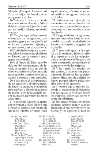Moisés: ¿Por qué clamas a mí?
Di a los hijos de Israel que se
pongan en marcha.
16 Y tú, alza tu a
vara y extiende
tu mano sobre el mar, y b
diví-
delo; y pasen los hijos de Israel
por en medio del mar, c
sobre tie-
rra seca.
17 a
Y yo, he aquí yo b
endureceré
el corazón de los egipcios, para
que los sigan; y yo me gloriﬁcaré
en Faraón y en todo su ejército, y
en sus carros y en su caballería.
18 Y sabrán los egipcios que yo
soy Jehová, cuando me gloriﬁque
en Faraón, en sus carros y en su
gente de a caballo.
19 Y el a
ángel de Dios, que iba
delante del campamento de Is-
rael, se apartó e iba en pos de
ellos; y asimismo la b
columna de
nube que iba delante de ellos se
apartó y se puso a sus espaldas,
20 e iba entre el campamento
de los egipcios y el campamento
de Israel; a
y era nube y b
tinieblas
para aquéllos, y alumbraba a Israel
de noche, y en toda aquella no-
che nunca se acercaron los unos
a los otros.
21 Y extendió Moisés su mano
sobre el a
mar, e b
hizo Jehová que
el c
mar se retirase por medio de
un recio viento oriental toda
aquella noche; y d
secó el mar por
en medio y las aguas quedaron
divididas.
22 Entonces los hijos de Is-
rael entraron por en a
medio del
mar en seco, teniendo las aguas
como muro a su derecha y a su
izquierda.
23 Y siguiéndolos los egipcios,
entraron tras ellos hasta en me-
dio del mar, toda la caballería de
Faraón, sus carros y su gente de
a caballo.
24 Y aconteció que, a
a la vigi-
lia de la mañana, Jehová miró
el campamento de los egipcios
desde la columna de b
fuego y de
nube, y sembró la confusión en el
campamento de los egipcios.
25 Y les a
quitó las ruedas de
sus carros, y avanzaron pesa-
damente. Entonces los egipcios
dijeron: Huyamos de delante de
Israel, porque Jehová pelea por
ellos contra los egipcios.
26 Y Jehová dijo a Moisés: Ex-
tiende tu mano sobre el mar, para
que las aguas se vuelvan sobre
los egipcios, sobre sus carros y
sobre su caballería.
27 Entonces Moisés extendió
su mano sobre el mar, y cuando
amanecía el mar se volvió a
en su
fuerza; y los egipcios al huir se
16 a TJS Gén. 50:34
(Apéndice).
Éx. 7:19–21.
b TJS Gén. 14:26–31
(Apéndice).
Isa. 43:16.
c Hel. 8:11–13;
DyC 8:2–3.
17 a TJS Éx. 14:17 Y yo te
digo a ti [que] el cora-
zón de los egipcios
se endurecerá, y…
b GEE Orgullo.
19 a Éx. 23:20–23;
1 Ne. 3:28–31;
DyC 103:17–20.
b Éx. 33:9; Núm. 9:15.
20 a TJS Éx. 14:20 …y era
nube y tinieblas para
los egipcios, y alum-
braba a los israelitas
de noche…
b Hel. 5:28–43.
21 a Sal. 106:9–11;
DyC 133:67–68.
b Sal. 78:13.
c Josué 3:13–17;
2 Rey. 2:8, 14;
1 Ne. 17:23–35;
2 Ne. 7:2;
Moisés 1:25.
d Isa. 51:10.
22 a 1 Cor. 10:1–4.
24 a O sea, a la
madrugada.
b GEE Fuego.
25 a O sea, les trabó.
27 a Es decir, a su estado
normal.
118ÉXODO 14:16–27
 
