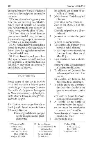 encontraban con el mar; y b
Jehová
derribó a los egipcios en medio
del mar.
28 Y volvieron las a
aguas, y cu-
brieron los carros y la caballe-
ría, y todo el ejército de Faraón
que había entrado tras ellos en el
b
mar; no quedó de ellos ni uno.
29 Y los hijos de Israel fueron
por en medio del mar, a
en seco,
teniendo las aguas por muro a su
derecha y a su izquierda.
30 Así a
salvó Jehová aquel día a
Israel de manos de los egipcios; e
Israel vio a los egipcios muertos
a la orilla del mar.
31 Y vio Israel aquel gran he-
cho que Jehová ejecutó contra
los egipcios; y el pueblo temió a
Jehová, y creyeron en Jehová y
en Moisés, su siervo.
CAPÍTULO 15
Israel canta el cántico de Moisés
— Israel enaltece a Jehová como
varón de guerra y se regocija en su
liberación de Egipto — Las aguas
de Mara son sanadas — Jehová pro-
mete librar a Israel de las enferme-
dades de Egipto.
ENTONCES a
cantaron Moisés y
los hijos de Israel este cántico a
Jehová y dijeron:
Cantaré yo a Jehová, porque
se ha magniﬁcado gran-
demente;
ha echado en el mar al ca-
ballo y al jinete.
2 Jehová es mi a
fortaleza y mi
cántico,
y ha sido mi b
salvación;
éste es mi Dios, y a él ala-
baré;
Dios de mi padre, y a él en-
salzaré.
3 Jehová es varón de gue-
rra;
Jehová es su a
nombre.
4 Los carros de Faraón y su
ejército echó al mar;
y sus capitanes escogidos
fueron hundidos en el
Mar Rojo.
5 Los abismos los cubrie-
ron;
como a
piedra descendieron
a las profundidades.
6 Tu diestra, oh Jehová, ha
sido magniﬁcada en for-
taleza;
tu diestra, oh Jehová, ha
destrozado al enemigo.
7 Y con la grandeza de tu po-
der has derribado a los
que se levantaron contra
ti;
enviaste tu furor; los a
con-
sumió como a rastrojo.
8 Al soplo de tu nariz se
amontonaron las aguas;
se juntaron las corrientes
como en un a
montón;
los abismos se cuajaron en
medio del mar.
9 El enemigo dijo:
27 b Alma 36:28.
28 a Sal. 78:53.
b Deut. 11:1–4.
29 a 2 Ne. 21:15–16;
DyC 133:23–34.
30 a Jue. 10:11–14.
15 1 a GEE Cantar.
2 a GEE Sacerdocio de
Melquisedec.
b GEE Salvación.
3 a Jer. 16:20–21.
5 a Neh. 9:11.
7 a Isa. 47:14;
1 Ne. 22:15, 23;
JS—H 1:37.
8 a Josué 3:13–17.
119 ÉXODO 14:28–15:9
 