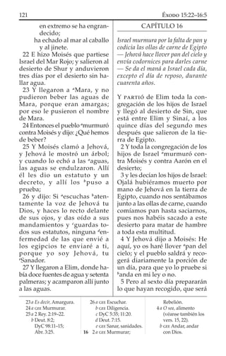 en extremo se ha engran-
decido;
ha echado al mar al caballo
y al jinete.
22 E hizo Moisés que partiese
Israel del Mar Rojo; y salieron al
desierto de Shur y anduvieron
tres días por el desierto sin ha-
llar agua.
23 Y llegaron a a
Mara, y no
pudieron beber las aguas de
Mara, porque eran amargas;
por eso le pusieron el nombre
de Mara.
24 Entonces el pueblo a
murmuró
contra Moisés y dijo: ¿Qué hemos
de beber?
25 Y Moisés clamó a Jehová,
y Jehová le mostró un árbol;
y cuando lo echó a las a
aguas,
las aguas se endulzaron. Allí
él les dio un estatuto y un
decreto, y allí los b
puso a
prueba;
26 y dijo: Si a
escuchas b
aten-
tamente la voz de Jehová tu
Dios, y haces lo recto delante
de sus ojos, y das oído a sus
mandamientos y c
guardas to-
dos sus estatutos, ninguna d
en-
fermedad de las que envié a
los egipcios te enviaré a ti,
porque yo soy Jehová, tu
e
Sanador.
27 Y llegaron a Elim, donde ha-
bía doce fuentes de agua y setenta
palmeras; y acamparon allí junto
a las aguas.
CAPÍTULO 16
Israel murmura por la falta de pan y
codicia las ollas de carne de Egipto
— Jehová hace llover pan del cielo y
envía codornices para darles carne
— Se da el maná a Israel cada día,
excepto el día de reposo, durante
cuarenta años.
Y PARTIÓ de Elim toda la con-
gregación de los hijos de Israel
y llegó al desierto de Sin, que
está entre Elim y Sinaí, a los
quince días del segundo mes
después que salieron de la tie-
rra de Egipto.
2 Y toda la congregación de los
hijos de Israel a
murmuró con-
tra Moisés y contra Aarón en el
desierto;
3 y les decían los hijos de Israel:
Ojalá hubiéramos muerto por
mano de Jehová en la tierra de
Egipto, cuando nos sentábamos
junto a las ollas de carne, cuando
comíamos pan hasta saciarnos,
pues nos habéis sacado a este
desierto para matar de hambre
a toda esta multitud.
4 Y Jehová dijo a Moisés: He
aquí, yo os haré llover a
pan del
cielo; y el pueblo saldrá y reco-
gerá diariamente la porción de
un día, para que yo lo pruebe si
b
anda en mi ley o no.
5 Pero al sexto día prepararán
lo que hayan recogido, que será
23 a Es decir, Amargura.
24 a GEE Murmurar.
25 a 2 Rey. 2:19–22.
b Deut. 8:2;
DyC 98:11–15;
Abr. 3:25.
26 a GEE Escuchar.
b GEE Diligencia.
c DyC 5:35; 11:20.
d Deut. 7:15.
e GEE Sanar, sanidades.
16 2 a GEE Murmurar;
Rebelión.
4 a O sea, alimento
(véanse también los
vers. 15, 22).
b GEE Andar, andar
con Dios.
121 ÉXODO 15:22–16:5
 