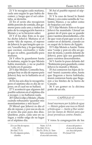 21 Y lo recogían cada mañana,
cada uno según lo que había de
comer; y luego que el sol calen-
taba, se derretía.
22 En el sexto día recogieron
doble porción de comida, dos go-
meres para cada uno; y todos los
jefes de la congregación fueron a
Moisés y se lo hicieron saber.
23 Y él les dijo: Esto es lo que
ha dicho Jehová: Mañana es el
santo a
día de reposo, el reposo
de Jehová; lo que tengáis que co-
cer, b
cocedlo hoy, y lo que tengáis
que cocinar, cocinadlo; y todo
lo que os sobre, guardadlo para
mañana.
24 Y ellos lo guardaron hasta
la mañana, según lo que Moisés
había mandado, y no se pudrió
ni hubo en él gusano.
25 Y dijo Moisés: Comedlo hoy,
porque hoy es día de reposo para
Jehová; hoy no lo hallaréis en el
campo.
26 En los seis días lo recogeréis;
pero el séptimo día es día de re-
poso, en el cual no se hallará.
27 Y aconteció que algunos del
pueblo salieron en el séptimo día
a recoger, y no hallaron nada.
28YJehová dijo a Moisés: ¿Hasta
cuándo rehusaréis a
guardar mis
mandamientos y mis leyes?
29 Mirad que Jehová os dio el
día de reposo, y por eso os da en
el sexto día pan para dos días.
Quédese, pues, cada uno en su
lugar, y nadie salga de su lugar
en el séptimo día.
30 Así el pueblo reposó el sép-
timo día.
31 Y la casa de Israel lo llamó
Maná; y era como semilla de a
cu-
lantro, blanco, y su sabor como
de hojuelas con miel.
32 Y dijo Moisés: Esto es lo que
Jehová ha mandado: Llenad un
gomer de él para que se guarde
para vuestros descendientes, a ﬁn
de que vean el pan que yo os di a
comer en el desierto, cuando yo
os saqué de la tierra de Egipto.
33 Y dijo Moisés a Aarón: Toma
una a
vasija y pon en ella un go-
mer de maná, y ponlo delante de
Jehová, para que sea guardado
para vuestros descendientes.
34 Y Aarón lo puso delante del
a
Testimonio para guardarlo, como
Jehová lo mandó a Moisés.
35 Así comieron los hijos de Is-
rael a
maná cuarenta años, hasta
que llegaron a tierra habitada;
maná comieron hasta que llega-
ron a los límites de la tierra de
Canaán.
36 Y un gomer es la décima
parte de un efa.
CAPÍTULO 17
Israel murmura por la falta de agua
— Moisés golpea una roca en Horeb
y brota agua — Aarón y Hur sostie-
nen las manos de Moisés para que
Josué prevalezca contra Amalec.
Y TODA la congregación de los
23 a GEE Día de reposo.
b Éx. 35:3.
28 a DyC 71:11.
31 a En algunos países,
cilantro.
Núm. 11:7–8.
33 a Heb. 9:3–4.
34 a Éx. 25:16, 21. Tam-
bién conocida como
el arca del convenio,
el arca del pacto o
el arca de la alianza.
GEE Arca del pacto.
35 a Josué 5:12.
123 ÉXODO 16:21–17:1
 