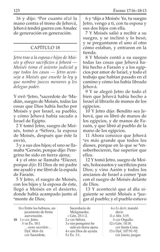 16 y dijo: a
Por cuanto alzó la
mano contra el trono de Jehová,
Jehová tendrá guerra con Amalec
de generación en generación.
CAPÍTULO 18
Jetro trae a la esposa e hijos de Moi-
sés y ofrece sacriﬁcios a Jehová —
Moisés toma el asiento judicial y
oye todos los casos — Jetro acon-
seja a Moisés que enseñe la ley y
que nombre jueces menores y les
delegue poder.
Y OYÓ a
Jetro, b
sacerdote de c
Ma-
dián, suegro de Moisés, todas las
cosas que Dios había hecho por
Moisés y por Israel, su pueblo,
y cómo Jehová había sacado a
Israel de Egipto.
2 Y tomó Jetro, suegro de Moi-
sés, tomó a a
Séfora, la esposa
de Moisés, después que éste la
envió,
3 y a sus dos hijos; el uno se lla-
maba a
Gersón, porque dijo: Pere-
grino he sido en tierra ajena;
4 y el otro se llamaba a
Eliezer,
porque dijo: El Dios de mi padre
me ayudó y me libró de la espada
de Faraón.
5 Y Jetro, el suegro de Moisés,
con los hijos y la esposa de éste,
llegó a Moisés en el desierto,
donde había acampado junto al
a
monte de Dios;
6 y a
dijo a Moisés: Yo, tu suegro
Jetro, vengo a ti, con tu esposa y
sus dos hijos con ella.
7 Y Moisés salió a recibir a su
suegro, y se inclinó y lo besó;
y se preguntaron el uno al otro
cómo estaban, y entraron en la
tienda.
8 Y Moisés contó a su suegro
todas las cosas que Jehová ha-
bía hecho a Faraón y a los egip-
cios por amor de Israel, y todo el
trabajo que habían pasado en el
camino y cómo los había librado
Jehová.
9 Y se alegró Jetro de todo el
bien que Jehová había hecho a
Israel al librarlo de manos de los
egipcios.
10 Y Jetro dijo: Bendito sea Je-
hová, que os libró de manos de
los egipcios, y de manos de Fa-
raón, y que libró al pueblo de la
mano de los egipcios.
11 Ahora conozco que Jehová
a
es más grande que todos los
dioses, porque en lo que se b
en-
soberbecieron, fue superior que
ellos.
12 Y tomó Jetro, suegro de Moi-
sés, holocaustos y sacriﬁcios para
Dios; y vino Aarón y todos los
ancianos de Israel a comer a
pan
con el suegro de Moisés delante
de Dios.
13 Y aconteció que al día si-
guiente se sentó Moisés a a
juz-
gar al pueblo; y el pueblo estuvo
16 a Entre los hebreos, un
juramento de ﬁrme
aseveración.
18 1 a GEE Jetro.
b TJS Éx. 18:1
…sumo sacerdote…
DyC 84:6–16.
GEE Sacerdote,
Sacerdocio de
Melquisedec.
c Gén. 25:1–2.
2 a GEE Séfora.
3 a HEB peregrino he
sido en tierra ajena.
4 a HEB Dios de ayuda.
5 a Éx. 3:1.
6 a Es decir, mandó
decir.
11 a Abr. 3:19.
b GEE Orgullo.
12 a Gén. 14:18.
GEE Santa Cena.
13 a DyC 107:91–92.
GEE Juicio, juzgar.
125 ÉXODO 17:16–18:13
 