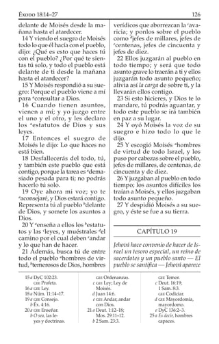 delante de Moisés desde la ma-
ñana hasta el atardecer.
14 Y viendo el suegro de Moisés
todo lo que él hacía con el pueblo,
dijo: ¿Qué es esto que haces tú
con el pueblo? ¿Por qué te sien-
tas tú solo, y todo el pueblo está
delante de ti desde la mañana
hasta el atardecer?
15 Y Moisés respondió a su sue-
gro: Porque el pueblo viene a mí
para a
consultar a Dios.
16 Cuando tienen asuntos,
vienen a mí; y yo juzgo entre
el uno y el otro, y les declaro
los a
estatutos de Dios y sus
leyes.
17 Entonces el suegro de
Moisés le dijo: Lo que haces no
está bien.
18 Desfallecerás del todo, tú,
y también este pueblo que está
contigo, porque la tarea es a
dema-
siado pesada para ti; no podrás
hacerlo tú solo.
19 Oye ahora mi voz; yo te
a
aconsejaré, y Dios estará contigo.
Representa tú al pueblo b
delante
de Dios, y somete los asuntos a
Dios.
20 Y a
enseña a ellos los b
estatu-
tos y las c
leyes, y muéstrales d
el
camino por el cual deben e
andar
y lo que han de hacer.
21 Además, busca tú de entre
todo el pueblo a
hombres de vir-
tud, b
temerosos de Dios, hombres
verídicos que aborrezcan la c
ava-
ricia; y ponlos sobre el pueblo
como d
jefes de millares, jefes de
e
centenas, jefes de cincuenta y
jefes de diez.
22 Ellos juzgarán al pueblo en
todo tiempo; y será que todo
asunto grave lo traerán a ti y ellos
juzgarán todo asunto pequeño;
alivia así la carga de sobre ti, y la
llevarán ellos contigo.
23 Si esto hicieres, y Dios te lo
mandare, tú podrás aguantar, y
todo este pueblo se irá también
en paz a su lugar.
24 Y oyó Moisés la voz de su
suegro e hizo todo lo que le
dijo.
25 Y escogió Moisés a
hombres
de virtud de todo Israel, y los
puso por cabezas sobre el pueblo,
jefes de millares, de centenas, de
cincuenta y de diez.
26 Y juzgaban al pueblo en todo
tiempo; los asuntos difíciles los
traían a Moisés, y ellos juzgaban
todo asunto pequeño.
27 Y despidió Moisés a su sue-
gro, y éste se fue a su tierra.
CAPÍTULO 19
Jehová hace convenio de hacer de Is-
rael un tesoro especial, un reino de
sacerdotes y un pueblo santo — El
pueblo se santiﬁca — Jehová aparece
15 a DyC 102:23.
GEE Profeta.
16 a GEE Ley.
18 a Núm. 11:14–17.
19 a GEE Consejo.
b Éx. 4:16.
20 a GEE Enseñar.
b O sea, las le-
yes y doctrinas.
GEE Ordenanzas.
c GEE Ley; Ley de
Moisés.
d Juan 14:6.
e GEE Andar, andar
con Dios.
21 a Deut. 1:12–18;
Mos. 29:11–12.
b 2 Sam. 23:3.
GEE Temor.
c Deut. 16:19;
1 Sam. 8:3.
GEE Codiciar.
d GEE Mayordomía,
mayordomo.
e DyC 136:2–3.
25 a Es decir, hombres
capaces.
126ÉXODO 18:14–27
 