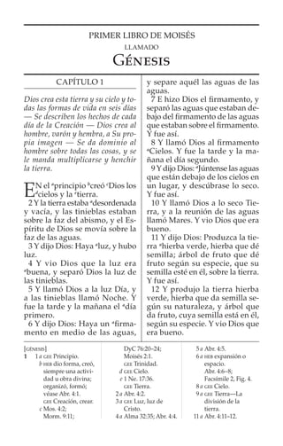 PRIMER LIBRO DE MOISÉS
LLAMADO
GÉNESIS
[GÉNESIS]
1 1 a GEE Principio.
b HEB dio forma, creó,
siempre una activi-
dad u obra divina;
organizó, formó;
véase Abr. 4:1.
GEE Creación, crear.
c Mos. 4:2;
Morm. 9:11;
DyC 76:20–24;
Moisés 2:1.
GEE Trinidad.
d GEE Cielo.
e 1 Ne. 17:36.
GEE Tierra.
2 a Abr. 4:2.
3 a GEE Luz, luz de
Cristo.
4 a Alma 32:35; Abr. 4:4.
5 a Abr. 4:5.
6 a HEB expansión o
espacio.
Abr. 4:6–8;
Facsímile 2, Fig. 4.
8 a GEE Cielo.
9 a GEE Tierra—La
división de la
tierra.
11 a Abr. 4:11–12.
CAPÍTULO 1
Dios crea esta tierra y su cielo y to-
das las formas de vida en seis días
— Se describen los hechos de cada
día de la Creación — Dios crea al
hombre, varón y hembra, a Su pro-
pia imagen — Se da dominio al
hombre sobre todas las cosas, y se
le manda multiplicarse y henchir
la tierra.
EN el a
principio b
creó c
Dios los
d
cielos y la e
tierra.
2 Y la tierra estaba a
desordenada
y vacía, y las tinieblas estaban
sobre la faz del abismo, y el Es-
píritu de Dios se movía sobre la
faz de las aguas.
3 Y dijo Dios: Haya a
luz, y hubo
luz.
4 Y vio Dios que la luz era
a
buena, y separó Dios la luz de
las tinieblas.
5 Y llamó Dios a la luz Día, y
a las tinieblas llamó Noche. Y
fue la tarde y la mañana el a
día
primero.
6 Y dijo Dios: Haya un a
ﬁrma-
mento en medio de las aguas,
y separe aquél las aguas de las
aguas.
7 E hizo Dios el ﬁrmamento, y
separó las aguas que estaban de-
bajo del ﬁrmamento de las aguas
que estaban sobre el ﬁrmamento.
Y fue así.
8 Y llamó Dios al ﬁrmamento
a
Cielos. Y fue la tarde y la ma-
ñana el día segundo.
9 Y dijo Dios: a
Júntense las aguas
que están debajo de los cielos en
un lugar, y descúbrase lo seco.
Y fue así.
10 Y llamó Dios a lo seco Tie-
rra, y a la reunión de las aguas
llamó Mares. Y vio Dios que era
bueno.
11 Y dijo Dios: Produzca la tie-
rra a
hierba verde, hierba que dé
semilla; árbol de fruto que dé
fruto según su especie, que su
semilla esté en él, sobre la tierra.
Y fue así.
12 Y produjo la tierra hierba
verde, hierba que da semilla se-
gún su naturaleza, y árbol que
da fruto, cuya semilla está en él,
según su especie. Y vio Dios que
era bueno.
 