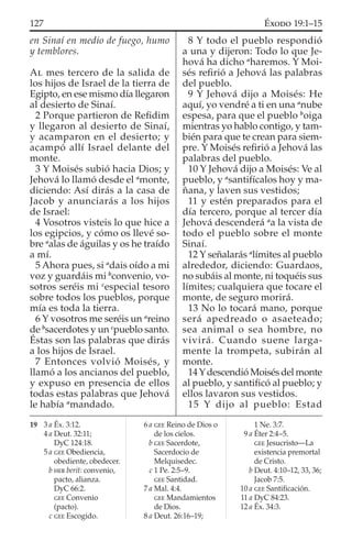 en Sinaí en medio de fuego, humo
y temblores.
AL mes tercero de la salida de
los hijos de Israel de la tierra de
Egipto, en ese mismo día llegaron
al desierto de Sinaí.
2 Porque partieron de Reﬁdim
y llegaron al desierto de Sinaí,
y acamparon en el desierto; y
acampó allí Israel delante del
monte.
3 Y Moisés subió hacia Dios; y
Jehová lo llamó desde el a
monte,
diciendo: Así dirás a la casa de
Jacob y anunciarás a los hijos
de Israel:
4 Vosotros visteis lo que hice a
los egipcios, y cómo os llevé so-
bre a
alas de águilas y os he traído
a mí.
5 Ahora pues, si a
dais oído a mi
voz y guardáis mi b
convenio, vo-
sotros seréis mi c
especial tesoro
sobre todos los pueblos, porque
mía es toda la tierra.
6 Y vosotros me seréis un a
reino
de b
sacerdotes y un c
pueblo santo.
Éstas son las palabras que dirás
a los hijos de Israel.
7 Entonces volvió Moisés, y
llamó a los ancianos del pueblo,
y expuso en presencia de ellos
todas estas palabras que Jehová
le había a
mandado.
8 Y todo el pueblo respondió
a una y dijeron: Todo lo que Je-
hová ha dicho a
haremos. Y Moi-
sés reﬁrió a Jehová las palabras
del pueblo.
9 Y Jehová dijo a Moisés: He
aquí, yo vendré a ti en una a
nube
espesa, para que el pueblo b
oiga
mientras yo hablo contigo, y tam-
bién para que te crean para siem-
pre. Y Moisés reﬁrió a Jehová las
palabras del pueblo.
10 Y Jehová dijo a Moisés: Ve al
pueblo, y a
santifícalos hoy y ma-
ñana, y laven sus vestidos;
11 y estén preparados para el
día tercero, porque al tercer día
Jehová descenderá a
a la vista de
todo el pueblo sobre el monte
Sinaí.
12 Y señalarás a
límites al pueblo
alrededor, diciendo: Guardaos,
no subáis al monte, ni toquéis sus
límites; cualquiera que tocare el
monte, de seguro morirá.
13 No lo tocará mano, porque
será apedreado o asaeteado;
sea animal o sea hombre, no
vivirá. Cuando suene larga-
mente la trompeta, subirán al
monte.
14Ydescendió Moisés del monte
al pueblo, y santiﬁcó al pueblo; y
ellos lavaron sus vestidos.
15 Y dijo al pueblo: Estad
19 3 a Éx. 3:12.
4 a Deut. 32:11;
DyC 124:18.
5 a GEE Obediencia,
obediente, obedecer.
b HEB berit: convenio,
pacto, alianza.
DyC 66:2.
GEE Convenio
(pacto).
c GEE Escogido.
6 a GEE Reino de Dios o
de los cielos.
b GEE Sacerdote,
Sacerdocio de
Melquisedec.
c 1 Pe. 2:5–9.
GEE Santidad.
7 a Mal. 4:4.
GEE Mandamientos
de Dios.
8 a Deut. 26:16–19;
1 Ne. 3:7.
9 a Éter 2:4–5.
GEE Jesucristo—La
existencia premortal
de Cristo.
b Deut. 4:10–12, 33, 36;
Jacob 7:5.
10 a GEE Santiﬁcación.
11 a DyC 84:23.
12 a Éx. 34:3.
127 ÉXODO 19:1–15
 
