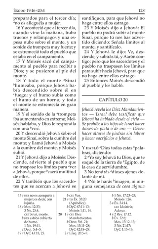 preparados para el tercer día;
a
no os alleguéis a mujer.
16 Y aconteció que al tercer día,
cuando vino la mañana, hubo
truenos y relámpagos y una es-
pesa nube sobre el monte, y un
sonido de trompeta muy fuerte; y
se estremeció todo el pueblo que
estaba en el campamento.
17 Y Moisés sacó del campa-
mento al pueblo para recibir a
Dios; y se pusieron al pie del
monte.
18 Y todo el monte a
Sinaí
b
humeaba, porque Jehová ha-
bía descendido sobre él en
c
fuego; y el humo subía como
el humo de un horno, y todo
el monte se estremecía en gran
manera.
19 Y el sonido de la a
trompeta
iba aumentando en extremo; Moi-
sés hablaba, y Dios le respondía
con una b
voz.
20 Y descendió Jehová sobre el
monte Sinaí, sobre la cumbre del
monte; y llamó Jehová a Moisés
a la cumbre del monte, y Moisés
subió.
21 Y Jehová dijo a Moisés: Des-
ciende, advierte al pueblo que
no traspase los límites para a
ver
a Jehová, porque b
caerá multitud
de ellos.
22 Y también que los sacerdo-
tes que se acercan a Jehová se
santiﬁquen, para que Jehová no
haga entre ellos estrago.
23 Y Moisés dijo a Jehová: El
pueblo no podrá subir al monte
Sinaí, porque tú nos has adver-
tido diciendo: Señala límites al
monte, y santifícalo.
24 Y Jehová le dijo: Ve, des-
ciende, y subirás tú, y Aarón con-
tigo; pero que los sacerdotes y el
pueblo no traspasen los límites
para subir hacia Jehová, para que
no haga entre ellos estrago.
25 Entonces Moisés descendió
al pueblo y les habló.
CAPÍTULO 20
Jehová revela los Diez Mandamien-
tos — Israel debe testiﬁcar que
Jehová ha hablado desde el cielo —
Se prohíbe a los hijos de Israel hacer
dioses de plata o de oro — Deben
hacer altares de piedras sin labrar
y hacer sacriﬁcios a Jehová.
Y HABLÓ a
Dios todas estas b
pala-
bras, diciendo:
2 a
Yo soy Jehová tu Dios, que te
saqué de la tierra de b
Egipto, de
la casa de servidumbre.
3 No tendrás a
dioses ajenos de-
lante de mí.
4 a
No te harás b
imagen, ni nin-
guna semejanza de cosa alguna
15 a HEB no os acerquéis a
mujer; es decir, con
lujuria.
18 a Mos. 12:33;
3 Ne. 25:4.
GEE Sinaí, monte.
b HEB estaba cubierto
de humo.
1 Ne. 19:11.
c Deut. 5:4–5.
19 a DyC 43:18, 25.
b GEE Voz.
21 a TJS Éx. 33:20
(Apéndice).
b DyC 67:11–13;
Moisés 1:11, 14.
20 1 a GEE Diez
Mandamientos.
b Deut. 5:6–21;
Mos. 13:11–28;
DyC 42:18–29.
2 a Ezeq. 20:5–7.
b 1 Ne. 17:23–25;
Moisés 1:26.
3 a Éx. 34:14.
GEE Idolatría;
Adorar.
4 a 2 Rey. 17:12.
b Éx. 32:8;
Mos. 13:12–13;
3 Ne. 21:17;
DyC 1:15–16.
128ÉXODO 19:16–20:4
 