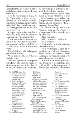 que esté arriba en el cielo, ni abajo
en la tierra, ni en las aguas debajo
de la tierra.
5 No te a
inclinarás a ellas, ni
las b
honrarás, porque yo soy
Jehová tu Dios, fuerte, c
celoso,
que visito la maldad de los padres
sobre los d
hijos hasta la tercera y
la cuarta generación de los que
me e
aborrecen,
6 y que hago a
misericordia a
millares, a los que me aman y
guardan mis b
mandamientos.
7 No tomarás el nombre de
Jehová tu Dios a
en vano, por-
que no dará por b
inocente Jehová
al que c
tomare su nombre en
vano.
8 Acuérdate del a
día del reposo
para b
santiﬁcarlo.
9 Seis días trabajarás y harás
toda tu obra,
10 mas el séptimo día es reposo
para Jehová tu Dios; no harás en
él obra alguna, tú, ni tu hijo, ni
tu hija, ni tu siervo, ni tu criada,
ni tu bestia, ni el extranjero que
está dentro de tus puertas.
11 Porque en a
seis días hizo Je-
hová los cielos y la tierra, el mar
y todas las cosas que en ellos hay,
y reposó en el séptimo día; por
tanto, Jehová bendijo el b
día de
reposo y lo santiﬁcó.
12 a
Honra a tu b
padre y a tu
c
madre, para que tus d
días e
se
alarguen en la f
tierra que Jehová
tu Dios te da.
13 No a
matarás.
14 No cometerás a
adulterio.
15 No a
hurtarás.
16 No dirás contra tu prójimo
a
falso testimonio.
17 No a
codiciarás la casa de tu
prójimo; no codiciarás la esposa
de tu prójimo, ni su siervo, ni su
criada, ni su buey, ni su asno, ni
cosa alguna de tu prójimo.
18 Todo el pueblo a
percibía
los truenos y los relámpagos,
y el sonido de la trompeta y el
monte que humeaba; y viéndolo
5 a Éx. 23:24; Alma 31:1.
b O sea, ni las servirás.
c Éx. 34:14; Mos. 11:22.
GEE Celo, celos, ce-
loso; Pecado.
d Es decir, en la me-
dida en que los hijos
aprendan y hagan
las cosas pecami-
nosas que hacen los
padres; pero véase el
vers. 6 sobre aque-
llos que se arrepien-
ten y le sirven al
Señor.
DyC 98:46–48.
e GEE Odio,
aborrecimiento.
6 a GEE Misericordia,
misericordioso.
b GEE Mandamientos
de Dios.
7 a GEE Blasfemar,
blasfemia;
Profanidad.
b Morm. 7:7;
DyC 58:30.
c O sea, dice una mal-
dición o hace una
promesa usando el
nombre de Jehová
sin tener autoridad.
DyC 63:61–62.
8 a HEB detener, cesar,
descansar.
Éx. 31:12–17;
DyC 59:9–19.
GEE Día de reposo.
b GEE Santidad.
11 a GEE Día de reposo.
b Gén. 2:1–3.
12 a O sea, respeta o
valora. GEE Fami-
lia—Las respon-
sabilidades de los
hijos; Honra, honrar
(honor).
b GEE Padre terrenal.
c GEE Madre.
d Prov. 4:10.
e DyC 5:33.
f GEE Tierra prometida.
13 a HEB asesinarás.
GEE Asesinato.
14 a GEE Adulterio; Cas-
tidad; Fornicación;
Sensual, sensuali-
dad; Inmoralidad
sexual.
15 a GEE Robar, robo, hur-
tar, hurto.
16 a GEE Honestidad,
honradez; Mentiras;
Testigo.
17 a HEB desearás.
GEE Codiciar.
18 a Deut. 4:33.
GEE Revelación;
Visión.
129 ÉXODO 20:5–18
 