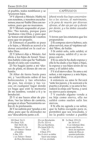 el pueblo, todos temblaron y se
b
pusieron lejos.
19 Y dijeron a Moisés: Habla tú
con nosotros, y nosotros escucha-
remos; mas no a
hable Dios con no-
sotros, para que no muramos.
20 Y Moisés respondió al pue-
blo: a
No temáis, porque para
b
probaros vino Dios, y para que
su c
temor esté delante de vosotros
para que no pequéis.
21 Entonces el pueblo se puso
a lo lejos, y Moisés se acercó a la
densa oscuridad en la cual es-
taba Dios.
22 Y Jehová dijo a Moisés: Así
dirás a los hijos de Israel: Voso-
tros habéis visto que he a
hablado
desde el cielo con vosotros.
23 No hagáis junto a mí a
dio-
ses de plata, ni dioses de oro os
haréis.
24 Altar de tierra harás para
mí, y a
sacriﬁcarás sobre él tus
holocaustos y tus ofrendas
de paz, tus ovejas y tus va-
cas; en cualquier lugar donde
yo haga que esté la memoria
de mi nombre, vendré a ti y te
bendeciré.
25 Y si me haces altar de pie-
dras, a
no las labres de cantería,
porque si alzas b
herramienta so-
bre él, lo profanarás.
26 Y no subirás por a
gradas a mi
altar, para que tu desnudez no
sea b
descubierta junto a él.
CAPÍTULO 21
Jehová revela Sus leyes concernien-
tes a los siervos, al matrimonio,
a la pena de muerte por diversas
ofensas, al dar ojo por ojo y diente
por diente, y a los daños causados
por bueyes.
Y ÉSTOS son los estatutos que les
propondrás:
2 Si compras siervo hebreo, seis
años servirá, mas al a
séptimo sal-
drá b
libre, de balde.
3 Si entró solo, solo saldrá; si
tenía esposa, saldrá él y su es-
posa con él.
4 Si su amo le ha dado esposa y
ella le ha dado a luz hijos o hijas,
la esposa y sus hijos serán de su
amo, y él saldrá solo.
5 Y si el siervo dice: Yo amo a mi
señor, a mi esposa y a mis hijos,
no saldré libre,
6 entonces su amo le llevará
a
ante los jueces, y le acercará a la
puerta o al poste, y su amo le ho-
radará la oreja con b
lezna, y será
su siervo para siempre.
7 Y cuando alguno venda a
su hija como sierva, ella no
saldrá como suelen salir los
siervos.
8 Si ella no agrada a su señor,
que la había escogido para sí,
permitirá que sea rescatada, y
no la podrá vender a pueblo
18 b Deut. 5:4–5.
19 a Deut. 5:25;
DyC 84:21–26;
Moisés 1:11, 14.
20 a GEE Temor—Temor
al hombre.
b Abr. 3:25.
c GEE Temor—Temor
de Dios; Reverencia.
22 a GEE Revelación.
23 a Éx. 32:3–4.
24 a GEE Sacriﬁcios.
25 a Josué 8:30–31;
1 Ne. 2:7.
b Deut. 27:5.
26 a Es decir, se debía
hacer una rampa.
b O sea, revelada.
21 2 a Deut. 15:9–15;
Jer. 34:14–17.
b GEE Libertad, libre.
6 a HEB ante Dios; es
decir, los represen-
tantes de Dios en
asuntos judiciales.
b O sea, un punzón.
130ÉXODO 20:19–21:8
 