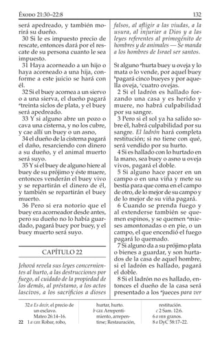 será apedreado, y también mo-
rirá su dueño.
30 Si le es impuesto precio de
rescate, entonces dará por el res-
cate de su persona cuanto le sea
impuesto.
31 Haya acorneado a un hijo o
haya acorneado a una hija, con-
forme a este juicio se hará con
él.
32 Si el buey acornea a un siervo
o a una sierva, el dueño pagará
a
treinta siclos de plata, y el buey
será apedreado.
33 Y si alguno abre un pozo o
cava una cisterna, y no los cubre,
y cae allí un buey o un asno,
34 el dueño de la cisterna pagará
el daño, resarciendo con dinero
a su dueño, y el animal muerto
será suyo.
35 Y si el buey de alguno hiere al
buey de su prójimo y éste muere,
entonces venderán el buey vivo
y se repartirán el dinero de él,
y también se repartirán el buey
muerto.
36 Pero si era notorio que el
buey era acorneador desde antes,
pero su dueño no lo había guar-
dado, pagará buey por buey, y el
buey muerto será suyo.
CAPÍTULO 22
Jehová revela sus leyes concernien-
tes al hurto, a las destrucciones por
fuego, al cuidado de la propiedad de
los demás, al préstamo, a los actos
lascivos, a los sacriﬁcios a dioses
falsos, al aﬂigir a las viudas, a la
usura, al injuriar a Dios y a las
leyes referentes al primogénito de
hombres y de animales — Se manda
a los hombres de Israel ser santos.
SI alguno a
hurta buey u oveja y lo
mata o lo vende, por aquel buey
b
pagará cinco bueyes y por aque-
lla oveja, c
cuatro ovejas.
2 Si el ladrón es hallado for-
zando una casa y es herido y
muere, no habrá culpabilidad
por su sangre.
3 Pero si el sol ya ha salido so-
bre él, habrá culpabilidad por su
sangre. El ladrón hará completa
restitución; si no tiene con qué,
será vendido por su hurto.
4 Si es hallado con lo hurtado en
la mano, sea buey o asno u oveja
vivos, pagará el doble.
5 Si alguno hace pacer en un
campo o en una viña y mete su
bestia para que coma en el campo
de otro, de lo mejor de su campo y
de lo mejor de su viña pagará.
6 Cuando se prenda fuego y
al extenderse también se que-
men espinos, y se quemen a
mie-
ses amontonadas o en pie, o un
campo, el que encendió el fuego
pagará lo quemado.
7 Si alguno da a su prójimo plata
o bienes a guardar, y son hurta-
dos de la casa de aquel hombre,
si el ladrón es hallado, pagará
el doble.
8 Si el ladrón no es hallado, en-
tonces el dueño de la casa será
presentado a los a
jueces para ver
32 a Es decir, el precio de
un esclavo.
Mateo 26:14–16.
22 1 a GEE Robar, robo,
hurtar, hurto.
b GEE Arrepenti-
miento, arrepen-
tirse; Restauración,
restitución.
c 2 Sam. 12:6.
6 a HEB granos.
8 a DyC 58:17–22.
132ÉXODO 21:30–22:8
 