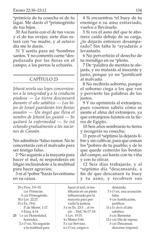 a
primicia de tu cosecha ni de tu
lagar. Me darás el b
primogénito
de tus hijos.
30 Así harás con el de tus vacas
y el de tus ovejas; siete días es-
tará con a
su madre, y al octavo
día me lo darás.
31 Y seréis para mí a
hombres
santos. Y no comeréis carne b
des-
pedazada por las ﬁeras en el
campo; a los perros la echaréis.
CAPÍTULO 23
Jehová revela sus leyes concernien-
tes a la integridad y a la conducta
piadosa — La tierra descansará
durante el año sabático — Los hi-
jos de Israel guardarán tres ﬁestas
anuales — Un ángel que lleva el
nombre de Jehová los guiará — Se
quitará la enfermedad — Se irá
echando gradualmente a las nacio-
nes de Canaán.
NO admitirás a
falso rumor. No te
concertarás con el malvado para
ser testigo falso.
2 a
No seguirás a la mayoría para
hacer el mal, ni responderás en
litigio inclinándote a la multitud
para hacer agravios;
3 ni al a
pobre b
harás favoritismo
en su causa.
4 Si encuentras a
el buey de tu
enemigo o su asno extraviado,
vuelve a llevárselo.
5 Si ves el asno del que te abo-
rrece caído debajo de su carga,
¿lo dejarás entonces desampa-
rado? Sin falta le a
ayudarás a
levantarlo.
6 No pervertirás el derecho de
tu mendigo en su a
pleito.
7 De a
palabra de mentira te ale-
jarás, y no matarás al inocente y
justo, porque yo no b
justiﬁcaré
al malvado.
8 No recibirás soborno, porque
el soborno ciega a los que ven
y pervierte las palabras de los
justos.
9 Y no oprimirás al extranjero,
pues vosotros sabéis cómo se
siente el alma del extranjero, ya
que extranjeros fuisteis en la tie-
rra de Egipto.
10 Seis años sembrarás tu tierra
y recogerás su cosecha;
11 pero el a
séptimo la dejarás li-
bre y sin cultivar, para que coman
los b
pobres de tu pueblo; y de lo
que quede comerán las bestias
del campo; así harás con tu viña
y con tu olivar.
12 Seis días trabajarás, y al
a
séptimo día b
descansarás, a
ﬁn de que descansen tu buey
y tu asno, y recobren sus
29 a Prov. 3:9–10.
GEE Primicias.
b GEE Primogénito.
30 a Lev. 22:27.
31 a Éx. 19:6;
P. de Morm. 1:17.
b Ezeq. 4:14.
23 1 a GEE Honestidad,
honradez.
2 a O sea, No seguirás
a la multitud para
hacer el mal, ni tes-
tiﬁcarás en un pleito
inﬂuenciado por la
mayoría para per-
vertir la justicia.
3 a TJS Éx. 23:3 …al im-
pío… DyC 56:17–18.
b Lev. 19:15.
4 a Mateo 5:44.
5 a GEE Servicio.
6 a O sea, cargos o
demanda.
7 a O sea, una acusación
falsa.
b GEE Justiﬁcación,
justiﬁcar.
11 a Es decir, el año
sabático.
b GEE Bienestar.
12 a GEE Día de reposo.
b GEE Descansar,
descanso (reposo).
134ÉXODO 22:30–23:12
 