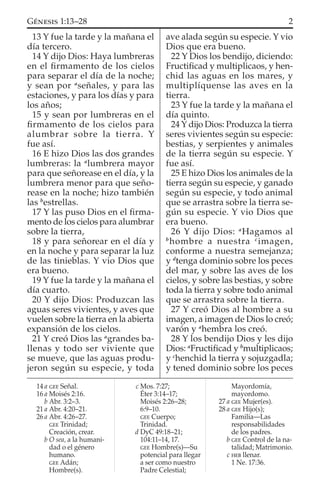13 Y fue la tarde y la mañana el
día tercero.
14 Y dijo Dios: Haya lumbreras
en el ﬁrmamento de los cielos
para separar el día de la noche;
y sean por a
señales, y para las
estaciones, y para los días y para
los años;
15 y sean por lumbreras en el
ﬁrmamento de los cielos para
alumbrar sobre la tierra. Y
fue así.
16 E hizo Dios las dos grandes
lumbreras: la a
lumbrera mayor
para que señorease en el día, y la
lumbrera menor para que seño-
rease en la noche; hizo también
las b
estrellas.
17 Y las puso Dios en el ﬁrma-
mento de los cielos para alumbrar
sobre la tierra,
18 y para señorear en el día y
en la noche y para separar la luz
de las tinieblas. Y vio Dios que
era bueno.
19 Y fue la tarde y la mañana el
día cuarto.
20 Y dijo Dios: Produzcan las
aguas seres vivientes, y aves que
vuelen sobre la tierra en la abierta
expansión de los cielos.
21 Y creó Dios las a
grandes ba-
llenas y todo ser viviente que
se mueve, que las aguas produ-
jeron según su especie, y toda
ave alada según su especie. Y vio
Dios que era bueno.
22 Y Dios los bendijo, diciendo:
Fructiﬁcad y multiplicaos, y hen-
chid las aguas en los mares, y
multiplíquense las aves en la
tierra.
23 Y fue la tarde y la mañana el
día quinto.
24 Y dijo Dios: Produzca la tierra
seres vivientes según su especie:
bestias, y serpientes y animales
de la tierra según su especie. Y
fue así.
25 E hizo Dios los animales de la
tierra según su especie, y ganado
según su especie, y todo animal
que se arrastra sobre la tierra se-
gún su especie. Y vio Dios que
era bueno.
26 Y dijo Dios: a
Hagamos al
b
hombre a nuestra c
imagen,
conforme a nuestra semejanza;
y d
tenga dominio sobre los peces
del mar, y sobre las aves de los
cielos, y sobre las bestias, y sobre
toda la tierra y sobre todo animal
que se arrastra sobre la tierra.
27 Y creó Dios al hombre a su
imagen, a imagen de Dios lo creó;
varón y a
hembra los creó.
28 Y los bendijo Dios y les dijo
Dios: a
Fructiﬁcad y b
multiplicaos;
y c
henchid la tierra y sojuzgadla;
y tened dominio sobre los peces
14 a GEE Señal.
16 a Moisés 2:16.
b Abr. 3:2–3.
21 a Abr. 4:20–21.
26 a Abr. 4:26–27.
GEE Trinidad;
Creación, crear.
b O sea, a la humani-
dad o el género
humano.
GEE Adán;
Hombre(s).
c Mos. 7:27;
Éter 3:14–17;
Moisés 2:26–28;
6:9–10.
GEE Cuerpo;
Trinidad.
d DyC 49:18–21;
104:11–14, 17.
GEE Hombre(s)—Su
potencial para llegar
a ser como nuestro
Padre Celestial;
Mayordomía,
mayordomo.
27 a GEE Mujer(es).
28 a GEE Hijo(s);
Familia—Las
responsabilidades
de los padres.
b GEE Control de la na-
talidad; Matrimonio.
c HEB llenar.
1 Ne. 17:36.
2GÉNESIS 1:13–28
 