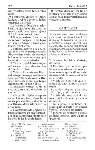 con vosotros sobre todas estas
cosas.
9 Y subieron Moisés, y Aarón,
Nadab, y Abiú y setenta de los
a
ancianos de Israel;
10 y a
vieron al Dios de Israel; y
había debajo de sus pies como un
embaldosado de zaﬁro, semejante
al b
cielo cuando está claro.
11 Mas no extendió su mano
sobre los príncipes de los hijos
de Israel; y a
vieron a Dios, y co-
mieron y bebieron.
12 Entonces Jehová dijo a Moi-
sés: Sube a mí, al monte, y espera
allá, y te daré a
tablas de piedra, y
la b
ley y los mandamientos que
he c
escrito para enseñarles.
13 Y se levantó Moisés con Jo-
sué, su ayudante; y Moisés subió
al a
monte de Dios.
14 Y dijo a los ancianos: Espe-
radnos aquí hasta que volvamos a
vosotros. Y he aquí, Aarón y Hur
están con vosotros; el que tenga
algún asunto, acuda a ellos.
15 Entonces Moisés subió al
monte, y una a
nube cubrió el
monte.
16 Y la a
gloria de Jehová reposó
sobre el monte Sinaí, y la nube lo
cubrió por seis días; y al séptimo
día, llamó a Moisés de en medio
de la nube.
17 Y la apariencia de la a
gloria de
Jehová era como un fuego abrasa-
dor en la cumbre del monte ante
los ojos de los hijos de Israel.
18 Y entró Moisés en medio de
la nube y subió al monte; y estuvo
Moisés en el monte a
cuarenta días
y cuarenta noches.
CAPÍTULO 25
Se manda a Israel donar sus bienes
y construir un tabernáculo; hacer
el arca del testimonio (con su pro-
piciatorio y los querubines), una
mesa (para el pan de la proposición)
y el candelabro, todo de acuerdo con
el modelo que se había mostrado a
Moisés en el monte.
Y JEHOVÁ habló a Moisés,
diciendo:
2 Di a los hijos de Israel que
tomen para mí una a
ofrenda; de
todo hombre que la dé volunta-
riamente, b
de corazón, tomaréis
mi ofrenda.
3 Y ésta es la ofrenda que to-
maréis de ellos: Oro, y plata, y
cobre,
4 y azul, y púrpura, y carmesí,
y lino ﬁno, y pelo de cabra,
5 y pieles de carnero teñidas de
rojo, y pieles de tejón, y madera
de acacia,
6 aceite para el alumbrado, es-
pecias para el aceite de la unción
y para el incienso aromático;
7 piedras de a
ónice y piedras
de engaste para el efod y para el
b
pectoral.
9 a GEE Élder (anciano).
10 a Éx. 33:11;
DyC 93:1.
b O sea, claro como el
mismo cielo.
11 a DyC 67:10.
GEE Transﬁgu-
ración—Seres
transﬁgurados.
12 a Éx. 32:15–16.
b O sea, la instrucción.
c GEE Escrituras.
13 a Éx. 3:1.
15 a Éx. 19:9.
16 a GEE Jesucristo—La
gloria de Jesucristo.
17 a GEE Gloria.
18 a Deut. 9:9.
25 2 a GEE Ofrenda.
b 2 Cor. 8:12;
DyC 64:34; 97:8.
7 a Éx. 28:9.
b GEE Pectoral; Urim y
Tumim.
137 ÉXODO 24:9–25:7
 