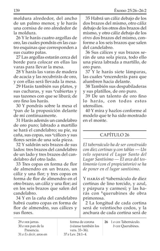 moldura alrededor, del ancho
de un palmo menor, y le harás
una cornisa de oro alrededor de
la moldura.
26 Y le harás cuatro argollas de
oro, las cuales pondrás en las cua-
tro esquinas que corresponden a
sus cuatro patas.
27 Las argollas estarán cerca del
borde para colocar en ellas las
varas para llevar la mesa.
28 Y harás las varas de madera
de acacia y las recubrirás de oro,
y con ellas será llevada la mesa.
29 Harás también sus platos, y
sus cucharas, y sus a
cubiertas y
sus tazones con que se libará; de
oro ﬁno los harás.
30 Y pondrás sobre la mesa el
a
pan de la proposición delante
de mí continuamente.
31 Harás además un candelabro
de oro puro; labrado a martillo
se hará el candelabro; su pie, su
caña, sus copas, sus a
cálices y sus
ﬂores serán de una sola pieza.
32 Y saldrán seis brazos de sus
lados: tres brazos del candelabro
de un lado y tres brazos del can-
delabro del otro lado.
33 Tres copas en forma de ﬂor
de almendro en un brazo, un
cáliz y una ﬂor; y tres copas en
forma de ﬂor de almendro en el
otro brazo, un cáliz y una ﬂor; así
en los seis brazos que salen del
candelabro.
34 Y en la caña del candelabro
habrá cuatro copas en forma de
ﬂor de almendro, sus cálices y
sus ﬂores.
35 Habrá un cáliz debajo de los
dos brazos del mismo, otro cáliz
debajo de los otros dos brazos del
mismo, y otro cáliz debajo de los
otros dos brazos del mismo, con-
forme a los seis brazos que salen
del candelabro.
36 Sus cálices y sus brazos se-
rán de una sola pieza, todo ello
una pieza labrada a martillo, de
oro puro.
37 Y le harás siete lámparas,
las cuales a
encenderás para que
alumbren hacia delante.
38 También sus despabiladeras
y sus platillos, de oro puro.
39 De un talento de oro ﬁno
lo harás, con todos estos
utensilios.
40 Y mira y hazlos conforme al
modelo que te ha sido mostrado
en el monte.
CAPÍTULO 26
El tabernáculo ha de ser construido
con diez cortinas y con tablas — Un
velo separará el Lugar Santo del
Lugar Santísimo — El arca del tes-
timonio (con el propiciatorio) se ha
de poner en el lugar santísimo.
Y HARÁS el a
tabernáculo de diez
cortinas de lino torcido, y azul,
y púrpura y carmesí; y las ha-
rás con b
querubines de obra
primorosa.
2 La longitud de cada cortina
será de veintiocho codos, y la
anchura de cada cortina será de
29 a HEB jarras.
30 a HEB pan de la
Presencia.
31 a Es decir, aros en
forma de corona
(véanse también los
vers. 33–36).
37 a Lev. 24:1–4.
26 1 a GEE Tabernáculo.
b GEE Querubines.
139 ÉXODO 25:26–26:2
 