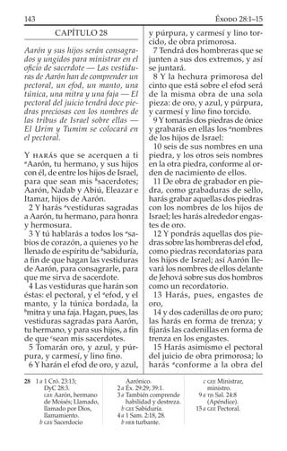 CAPÍTULO 28
Aarón y sus hijos serán consagra-
dos y ungidos para ministrar en el
oﬁcio de sacerdote — Las vestidu-
ras de Aarón han de comprender un
pectoral, un efod, un manto, una
túnica, una mitra y una faja — El
pectoral del juicio tendrá doce pie-
dras preciosas con los nombres de
las tribus de Israel sobre ellas —
El Urim y Tumim se colocará en
el pectoral.
Y HARÁS que se acerquen a ti
a
Aarón, tu hermano, y sus hijos
con él, de entre los hijos de Israel,
para que sean mis b
sacerdotes;
Aarón, Nadab y Abiú, Eleazar e
Itamar, hijos de Aarón.
2 Y harás a
vestiduras sagradas
a Aarón, tu hermano, para honra
y hermosura.
3 Y tú hablarás a todos los a
sa-
bios de corazón, a quienes yo he
llenado de espíritu de b
sabiduría,
a ﬁn de que hagan las vestiduras
de Aarón, para consagrarle, para
que me sirva de sacerdote.
4 Las vestiduras que harán son
éstas: el pectoral, y el a
efod, y el
manto, y la túnica bordada, la
b
mitra y una faja. Hagan, pues, las
vestiduras sagradas para Aarón,
tu hermano, y para sus hijos, a ﬁn
de que c
sean mis sacerdotes.
5 Tomarán oro, y azul, y púr-
pura, y carmesí, y lino ﬁno.
6 Y harán el efod de oro, y azul,
y púrpura, y carmesí y lino tor-
cido, de obra primorosa.
7 Tendrá dos hombreras que se
junten a sus dos extremos, y así
se juntará.
8 Y la hechura primorosa del
cinto que está sobre el efod será
de la misma obra de una sola
pieza: de oro, y azul, y púrpura,
y carmesí y lino ﬁno torcido.
9 Y tomarás dos piedras de ónice
y grabarás en ellas los a
nombres
de los hijos de Israel:
10 seis de sus nombres en una
piedra, y los otros seis nombres
en la otra piedra, conforme al or-
den de nacimiento de ellos.
11 De obra de grabador en pie-
dra, como grabaduras de sello,
harás grabar aquellas dos piedras
con los nombres de los hijos de
Israel; les harás alrededor engas-
tes de oro.
12 Y pondrás aquellas dos pie-
dras sobre las hombreras del efod,
como piedras recordatorias para
los hijos de Israel; así Aarón lle-
vará los nombres de ellos delante
de Jehová sobre sus dos hombros
como un recordatorio.
13 Harás, pues, engastes de
oro,
14 y dos cadenillas de oro puro;
las harás en forma de trenza; y
ﬁjarás las cadenillas en forma de
trenza en los engastes.
15 Harás asimismo el pectoral
del juicio de obra primorosa; lo
harás a
conforme a la obra del
28 1 a 1 Cró. 23:13;
DyC 28:3.
GEE Aarón, hermano
de Moisés; Llamado,
llamado por Dios,
llamamiento.
b GEE Sacerdocio
Aarónico.
2 a Éx. 29:29; 39:1.
3 a También comprende
habilidad y destreza.
b GEE Sabiduría.
4 a 1 Sam. 2:18, 28.
b HEB turbante.
c GEE Ministrar,
ministro.
9 a TJS Sal. 24:8
(Apéndice).
15 a GEE Pectoral.
143 ÉXODO 28:1–15
 