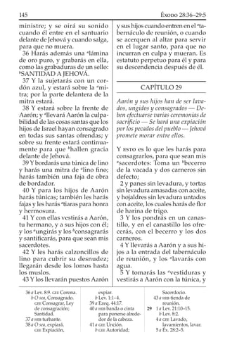 ministre; y se oirá su sonido
cuando él entre en el santuario
delante de Jehová y cuando salga,
para que no muera.
36 Harás además una a
lámina
de oro puro, y grabarás en ella,
como las grabaduras de un sello:
b
SANTIDAD A JEHOVÁ.
37 Y la sujetarás con un cor-
dón azul, y estará sobre la a
mi-
tra; por la parte delantera de la
mitra estará.
38 Y estará sobre la frente de
Aarón; y a
llevará Aarón la culpa-
bilidad de las cosas santas que los
hijos de Israel hayan consagrado
en todas sus santas ofrendas; y
sobre su frente estará continua-
mente para que b
hallen gracia
delante de Jehová.
39 Y bordarás una túnica de lino
y harás una mitra de a
lino ﬁno;
harás también una faja de obra
de bordador.
40 Y para los hijos de Aarón
harás túnicas; también les harás
fajas y les harás a
tiaras para honra
y hermosura.
41 Y con ellas vestirás a Aarón,
tu hermano, y a sus hijos con él;
y los a
ungirás y los b
consagrarás
y santiﬁcarás, para que sean mis
sacerdotes.
42 Y les harás calzoncillos de
lino para cubrir su desnudez;
llegarán desde los lomos hasta
los muslos.
43 Y los llevarán puestos Aarón
y sus hijos cuando entren en el a
ta-
bernáculo de reunión, o cuando
se acerquen al altar para servir
en el lugar santo, para que no
incurran en culpa y mueran. Es
estatuto perpetuo para él y para
su descendencia después de él.
CAPÍTULO 29
Aarón y sus hijos han de ser lava-
dos, ungidos y consagrados — De-
ben efectuarse varias ceremonias de
sacriﬁcio — Se hará una expiación
por los pecados del pueblo — Jehová
promete morar entre ellos.
Y ESTO es lo que les harás para
consagrarlos, para que sean mis
a
sacerdotes: Toma un b
becerro
de la vacada y dos carneros sin
defecto;
2 y panes sin levadura, y tortas
sin levadura amasadas con aceite,
y hojaldres sin levadura untados
con aceite, los cuales harás de ﬂor
de harina de trigo.
3 Y los pondrás en un canas-
tillo, y en el canastillo los ofre-
cerás, con el becerro y los dos
carneros.
4 Y llevarás a Aarón y a sus hi-
jos a la entrada del tabernáculo
de reunión, y los a
lavarás con
agua.
5 Y tomarás las a
vestiduras y
vestirás a Aarón con la túnica, y
36 a Lev. 8:9. GEE Corona.
b O sea, Consagrado.
GEE Consagrar, Ley
de consagración;
Santidad.
37 a HEB turbante.
38 a O sea, expiará.
GEE Expiación,
expiar.
b Lev. 1:1–4.
39 a Ezeq. 44:17.
40 a HEB banda o cinta
para ponerse alrede-
dor de la cabeza.
41 a GEE Unción.
b GEE Autoridad;
Sacerdocio.
43 a HEB tienda de
reunión.
29 1 a Lev. 21:10–15.
b Lev. 8:2.
4 a GEE Lavado,
lavamientos, lavar.
5 a Éx. 28:2–5.
145 ÉXODO 28:36–29:5
 