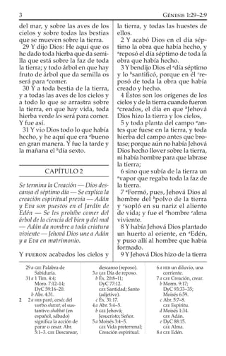 del mar, y sobre las aves de los
cielos y sobre todas las bestias
que se mueven sobre la tierra.
29 Y dijo Dios: He aquí que os
he dado toda hierba que da semi-
lla que está sobre la faz de toda
la tierra; y todo árbol en que hay
fruto de árbol que da semilla os
será para a
comer.
30 Y a toda bestia de la tierra,
y a todas las aves de los cielos y
a todo lo que se arrastra sobre
la tierra, en que hay vida, toda
hierba verde les será para comer.
Y fue así.
31 Y vio Dios todo lo que había
hecho, y he aquí que era a
bueno
en gran manera. Y fue la tarde y
la mañana el b
día sexto.
CAPÍTULO 2
Se termina la Creación — Dios des-
cansa el séptimo día — Se explica la
creación espiritual previa — Adán
y Eva son puestos en el Jardín de
Edén — Se les prohíbe comer del
árbol de la ciencia del bien y del mal
— Adán da nombre a toda criatura
viviente — Jehová Dios une a Adán
y a Eva en matrimonio.
Y FUERON acabados los cielos y
la tierra, y todas las huestes de
ellos.
2 Y acabó Dios en el día sép-
timo la obra que había hecho, y
a
reposó el día séptimo de toda la
obra que había hecho.
3 Y bendijo Dios el a
día séptimo
y lo b
santiﬁcó, porque en él c
re-
posó de toda la obra que había
creado y hecho.
4 Éstos son los orígenes de los
cielos y de la tierra cuando fueron
a
creados, el día en que b
Jehová
Dios hizo la tierra y los cielos,
5 y toda planta del campo a
an-
tes que fuese en la tierra, y toda
hierba del campo antes que bro-
tase; porque aún no había Jehová
Dios hecho llover sobre la tierra,
ni había hombre para que labrase
la tierra;
6 sino que subía de la tierra un
a
vapor que regaba toda la faz de
la tierra.
7 a
Formó, pues, Jehová Dios al
hombre del b
polvo de la tierra
y c
sopló en su nariz el aliento
de vida; y fue el d
hombre e
alma
viviente.
8 Y había Jehová Dios plantado
un huerto al oriente, en a
Edén,
y puso allí al hombre que había
formado.
9 Y Jehová Dios hizo de la tierra
29 a GEE Palabra de
Sabiduría.
31 a 1 Tim. 4:4;
Moro. 7:12–14;
DyC 59:16–20.
b Abr. 4:31.
2 2 a HEB paró, cesó; del
verbo shavat; el sus-
tantivo shabbat (en
español, sábado)
signiﬁca la acción de
parar o cesar. Abr.
5:1–3. GEE Descansar,
descanso (reposo).
3 a GEE Día de reposo.
b Éx. 20:8–11;
DyC 77:12.
GEE Santidad; Santo
(adjetivo).
c Éx. 31:17.
4 a Abr. 5:4–5.
b GEE Jehová;
Jesucristo; Señor.
5 a Moisés 3:4–5.
GEE Vida preterrenal;
Creación espiritual.
6 a HEB un diluvio, una
corriente.
7 a GEE Creación, crear.
b Morm. 9:17;
DyC 93:33–35;
Moisés 6:59.
c Abr. 5:7–8.
GEE Espíritu.
d Moisés 1:34.
GEE Adán.
e DyC 88:15.
GEE Alma.
8 a GEE Edén.
3 GÉNESIS 1:29–2:9
 