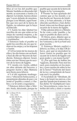 MAS al ver los del pueblo que
Moisés a
tardaba en descender del
monte, se acercaron a Aarón y le
dijeron: Levántate, haznos dioses
que b
vayan delante de nosotros,
porque a ese Moisés, aquel hom-
bre que nos sacó de la tierra de
Egipto, no sabemos qué le haya
acontecido.
2 Y Aarón les dijo: Quitad los
zarcillos de oro que están en las
orejas de vuestras mujeres, y de
vuestros hijos y de vuestras hijas,
y traédmelos.
3 Entonces todo el pueblo se
quitó los zarcillos de oro que te-
nían en las orejas y se los trajeron
a Aarón.
4 Y él los tomó de las manos de
ellos y les dio forma con un buril,
e hizo de ello un a
becerro de fun-
dición. Entonces dijeron: Israel,
éstos son tus b
dioses que te saca-
ron de la tierra de Egipto.
5 Y viendo esto Aarón, ediﬁcó
un altar delante del becerro; y
pregonó Aarón y dijo: Mañana
será ﬁesta para Jehová.
6 Y al día siguiente madruga-
ron y a
ofrecieron holocaustos, y
presentaron ofrendas de paz; y se
sentó el b
pueblo a comer y a be-
ber, y se levantó a regocijarse.
7 Entonces Jehová dijo a Moi-
sés: Anda, desciende, porque tu
pueblo que sacaste de la tierra de
Egipto se ha a
corrompido.
8 a
Pronto b
se han apartado del
camino que yo les mandé, y se
han hecho un c
becerro de fundi-
ción, y lo han adorado, y le han
ofrecido sacriﬁcios y han dicho:
Israel, éstos son tus dioses que te
sacaron de la tierra de Egipto.
9 Dijo además Jehová a Moisés:
Yo he visto a este a
pueblo, y he
aquí es pueblo de dura cerviz.
10 Ahora, pues, déjame que se
encienda mi furor contra ellos y
los a
consuma; y de ti yo haré una
gran nación.
11 Entonces Moisés suplicó a
Jehová, su Dios, y le dijo: Oh Je-
hová, ¿por qué se encenderá tu
furor contra tu pueblo que tú
sacaste de la tierra de Egipto con
gran poder y con mano fuerte?
12 ¿Por qué han de hablar los
a
egipcios, diciendo: Para mal los
sacó, para matarlos en los mon-
tes, y para raerlos de sobre la faz
de la tierra? b
Vuélvete del furor
de tu ira y arrepiéntete de hacer
este mal a tu pueblo.
13 Acuérdate de a
Abraham, de
Isaac y de Israel, tus siervos, a los
que has b
jurado por ti mismo y les
has dicho: Yo c
multiplicaré vues-
tra d
descendencia como las es-
trellas del cielo; y daré a vuestra
32 1 a Deut. 9:9–11.
b Éx. 13:21.
4 a Sal. 106:19–21;
DyC 124:84.
b Hech. 7:41;
Rom. 1:18–25.
GEE Idolatría.
6 a GEE Ofrenda.
b 1 Cor. 10:7;
2 Ne. 28:7–9.
7 a Gén. 6:11–13;
DyC 38:11.
8 a Hel. 12:1–6.
b 1 Ne. 17:30, 42.
c Éx. 20:3–5, 23.
9 a GEE Apostasía—
Apostasía general.
10 a Sal. 106:23.
12 a Núm. 14:13–16.
b TJS Éx. 32:12
…Vuélvete del furor
de tu ira. Tu pueblo
se arrepentirá de este
mal; por tanto, no
vengas contra ellos.
13 a 2 Rey. 13:23.
b Gén. 22:15–18.
c DyC 132:30–31.
d GEE Abraham—La
descendencia de
Abraham.
152ÉXODO 32:1–13
 