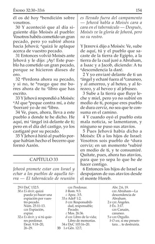 él os dé hoy b
bendición sobre
vosotros.
30 Y aconteció que al día si-
guiente dijo Moisés al pueblo:
Vosotros habéis cometido un gran
pecado, pero yo subiré ahora
hacia Jehová; a
quizá le aplaque
acerca de vuestro pecado.
31 Entonces volvió Moisés ante
Jehová y le dijo: ¡Ay! Este pue-
blo ha cometido un gran pecado,
porque se hicieron dioses de
oro.
32 a
Perdona ahora su pecado,
y si no, te b
ruego que me bo-
rres ahora de tu c
libro que has
escrito.
33 Y Jehová respondió a Moisés:
a
Al que b
peque contra mí, a éste
c
borraré yo de mi d
libro.
34 Ve, pues, ahora, lleva a este
pueblo a donde te he dicho. He
aquí, mi a
ángel irá delante de ti;
pero en el día del castigo, yo los
castigaré por su pecado.
35 Y Jehová hirió al pueblo por-
que habían hecho el becerro que
formó Aarón.
CAPÍTULO 33
Jehová promete estar con Israel y
echar a los pueblos de aquella tie-
rra — El tabernáculo de reunión
es llevado fuera del campamento
— Jehová habla a Moisés cara a
cara en el tabernáculo — Después,
Moisés ve la gloria de Jehová, pero
no su rostro.
Y JEHOVÁ dijo a Moisés: Ve, sube
de aquí, tú y el pueblo que sa-
caste de la tierra de Egipto, a la
tierra de la cual juré a Abraham,
a Isaac y a Jacob, diciendo: A tu
a
descendencia la daré.
2 Y yo enviaré delante de ti un
a
ángel y echaré fuera al b
cananeo,
y al amorreo, y al heteo, y al fe-
rezeo, y al heveo y al jebuseo.
3 Sube a la tierra que ﬂuye le-
che y miel, pero yo no subiré en
medio de ti, porque eres pueblo
de dura cerviz, no sea que te con-
suma en el camino.
4 Y cuando oyó el pueblo esta
mala noticia, se lamentaron, y
ninguno se puso sus atavíos.
5 Pues Jehová había dicho a
Moisés: Di a los hijos de Israel:
Vosotros sois pueblo de a
dura
cerviz; en un momento b
subiré
en medio de ti, y te consumiré.
Quítate, pues, ahora tus atavíos,
para que yo sepa lo que he de
hacer contigo.
6 Entonces los hijos de Israel se
despojaron de sus atavíos desde
el monte Horeb.
29 b DyC 132:5.
30 a Es decir, quizá
pueda yo hacer una
expiación por vues-
tro pecado.
Núm. 25:11–13.
GEE Expiación,
expiar.
32 a Es decir, y si tú quie-
res perdonar.
Deut. 9:18–20,
26–29.
GEE Perdonar.
b Rom. 9:3.
c Apoc. 3:5.
33 a AdeF 1:2.
b GEE Responsabili-
dad, responsable;
Pecado.
c Mos. 26:36.
d GEE Libro de la vida;
Libro de memorias.
34 a DyC 103:16–20.
33 1 a Gén. 12:7;
Abr. 2:6, 19.
GEE Abraham—La
descendencia de
Abraham.
2 a GEE Ángeles.
b Éx. 3:17.
GEE Canaán,
cananeo.
5 a GEE Orgullo.
b O sea, si me presen-
tara… te destruiría.
154ÉXODO 32:30–33:6
 