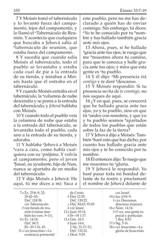 7 Y Moisés tomó el tabernáculo
y lo levantó fuera del campa-
mento, lejos del campamento, y
lo llamó el a
Tabernáculo de Reu-
nión. Y acontecía que cualquiera
que buscaba a Jehová salía al
b
tabernáculo de reunión, que
estaba fuera del campamento.
8 Y sucedía que cuando salía
Moisés al tabernáculo, todo el
pueblo se levantaba y estaba
cada cual de pie a la entrada
de su tienda, y miraban a Moi-
sés hasta que él entraba en el
tabernáculo.
9 Y cuando Moisés entraba en el
tabernáculo, la a
columna de nube
descendía y se ponía a la entrada
del tabernáculo, y Jehová hablaba
con Moisés.
10 Y cuando todo el pueblo veía
la columna de nube que estaba
a la entrada del tabernáculo, se
levantaba todo el pueblo, cada
uno a la entrada de su tienda, y
adoraba.
11 Y hablaba a
Jehová a Moisés
b
cara a cara, como habla cual-
quiera con su c
prójimo. Y volvía
al campamento; pero el joven
d
Josué, su ayudante, hijo de Nun,
nunca se apartaba de en medio
del tabernáculo.
12 Y dijo Moisés a Jehová: He
aquí, tú me dices a mí: Saca a
este pueblo, pero no me has de-
clarado a quién has de enviar
conmigo. Sin embargo, tú dices:
a
Yo te he conocido por tu b
nom-
bre y has hallado también gracia
ante mis ojos.
13 Ahora, pues, si he hallado
a
gracia ante tus ojos, te ruego que
me b
muestres ahora tu camino,
para que te conozca y halle gra-
cia ante tus ojos; y mira que esta
gente es c
tu pueblo.
14 Y él dijo: a
Mi presencia irá
contigo y te daré b
descanso.
15 Y Moisés respondió: Si tu
presencia no ha de ir conmigo, no
nos saques de aquí.
16 ¿Y en qué, pues, se conocerá
que he hallado gracia ante tus
ojos, yo y tu pueblo, sino en que
tú a
andes con nosotros, y que yo
y tu pueblo seamos b
apartados
de todos los pueblos que están
sobre la faz de la tierra?
17 Y Jehová dijo a Moisés: Tam-
bién a
haré esto que has dicho, por
cuanto has hallado gracia ante
mis ojos y te he conocido por tu
nombre.
18 Él entonces dijo: Te ruego que
me muestres tu a
gloria.
19 Y Jehová le respondió: Yo
haré pasar toda mi bondad de-
lante de tu rostro y proclamaré
el nombre de Jehová delante de
7 a Éx. 25:8–9, 22;
29:42–43;
DyC 124:38.
GEE Tabernáculo.
b HEB tienda de reu-
nión (véanse tam-
bién los vers. 9–11).
9 a Éx. 14:19;
DyC 84:5;
JS—H 1:16, 43.
11 a GEE Jesucristo—La
existencia premortal
de Cristo.
b Éter 12:39;
DyC 130:22.
c DyC 84:63; 93:45.
d GEE Josué.
12 a Juan 10:14.
b JS—H 1:17.
13 a Gén. 18:3.
b Juan 14:6;
2 Ne. 31:17–21;
DyC 132:22.
c Deut. 9:29.
GEE Israel.
14 a Isa. 63:8–9.
b GEE Descansar,
descanso (reposo).
16 a Núm. 14:14.
b O sea, una gente es-
pecial y particular.
1 Rey. 8:53.
17 a Stg. 5:16.
18 a GEE Jesucristo—La
gloria de Jesucristo.
155 ÉXODO 33:7–19
 