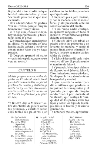 ti; y tendré misericordia del que
tendré misericordia, y seré
a
clemente para con el que seré
clemente.
20 Y además a
dijo: No podrás
b
ver mi rostro, porque ningún
hombre me c
verá y vivirá.
21 Y dijo aún Jehová: He aquí,
hay un lugar junto a mí, y tú es-
tarás sobre la peña;
22 y sucederá que, cuando pase
mi gloria, yo te pondré en una
hendidura de la peña y te cubriré
con mi mano hasta que yo haya
pasado.
23 Después apartaré mi mano
y verás mis espaldas, pero no se
verá mi rostro.a
CAPÍTULO 34
Moisés prepara nuevas tablas de
piedra — Él sube al monte Sinaí
y está allí cuarenta días — Jehová
proclama Su nombre y atributos, y
revela Su ley — Hace otro conve-
nio con Israel — La tez del rostro
de Moisés resplandece y se pone
un velo.
a
Y JEHOVÁ dijo a Moisés: b
La-
bra dos c
tablas de piedra como
las primeras, y escribiré sobre
esas tablas las palabras que
estaban en las tablas primeras
que d
quebraste.
2 Prepárate, pues, para mañana,
y por la mañana sube al monte
Sinaí, y allí preséntate ante mí
sobre la cumbre del monte.
3 Y no a
suba nadie contigo,
ni aparezca ninguno en todo el
monte; ni ovejas ni bueyes pasten
delante del monte.
4 Y Moisés labró dos tablas de
piedra como las primeras; y se
levantó de mañana, y subió al
monte Sinaí, como le mandó Je-
hová, y llevó en su mano las dos
tablas de piedra.
5 Y Jehová descendió en la nube
y estuvo allí con él, proclamando
el nombre de Jehová.
6 Y pasando Jehová por delante
de él, proclamó: Jehová, Jehová,
Dios a
misericordioso y piadoso,
b
tardo para la ira y abundante en
benignidad y verdad,
7 que guarda la misericor-
dia a millares, que perdona la
iniquidad, la transgresión y el
a
pecado, pero que de ningún
modo b
tendrá por inocente al
c
malvado; que castiga la d
ini-
quidad de los padres sobre los
hijos y sobre los hijos de los hi-
jos, hasta la tercera y la cuarta
generación.
8 Entonces Moisés, apresurán-
19 a DyC 64:9–11.
GEE Compasión.
20 a TJS Éx. 33:20
(Apéndice).
b Moisés 1:11.
c GEE Jesucristo—La
existencia premortal
de Cristo.
23 a TJS Éx. 33:23 …como
las otras veces, porque
estoy enojado con mi
pueblo Israel.
34 1 a TJS Éx. 34:1–2
(Apéndice).
b Deut. 10:1–4.
c Éx. 24:12.
d Éx. 32:19.
3 a Éx. 19:12–13.
6 a DyC 76:5.
GEE Misericordia,
misericordioso.
b Mos. 4:6.
GEE Compasión.
7 a Moro. 10:32–33;
DyC 84:60–61.
b Alma 11:40–41;
DyC 56:14.
GEE Remisión de
pecados.
c TJS Éx. 34:7
…al rebelde…
Alma 42:25.
GEE Rebelión.
d DyC 124:50.
156ÉXODO 33:20–34:8
 