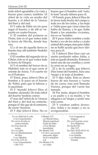 todo árbol agradable a la vista y
bueno para comer; también a
el
árbol de la vida en medio del
huerto, y el árbol de la b
ciencia
del bien y del mal.
10 Y salía de Edén un río para
regar el huerto, y de allí se a
re-
partía en cuatro brazos.
11 El nombre del primero es
Pisón; éste es el que rodea toda
la tierra de Havila, donde hay
oro;
12 y el oro de aquella tierra es
bueno; hay allí también a
bedelio
y ónice.
13 El nombre del segundo río es
Gihón; éste es el que rodea toda
la tierra de Etiopía.
14 Y el nombre del tercer río es
Hidekel; éste es el que corre al
oriente de Asiria. Y el cuarto río
es el Éufrates.
15 Tomó, pues, Jehová Dios al
hombre y le puso en el huerto
de a
Edén, para que lo labrase y
lo guardase.
16 Y a
mandó Jehová Dios al
hombre, diciendo: De todo árbol
del huerto b
podrás comer;
17 mas del a
árbol de la b
ciencia
del bien y del mal no comerás,
porque el c
día que de él comieres,
de cierto d
morirás.
18 Y dijo Jehová Dios: No es
bueno que el hombre esté a
solo;
le haré b
ayuda idónea para él.
19 Formó, pues, Jehová Dios de
la tierra toda bestia del campo y
toda ave de los cielos, y las trajo
a a
Adán para que viese cómo las
había de llamar; y lo que Adán
llamó a los animales vivientes,
ése es su b
nombre.
20 Y puso Adán nombre a toda
bestia y ave de los cielos y a todo
animal del campo; mas paraAdán
no se halló ayuda que fuese idó-
nea para él.
21 Y Jehová Dios hizo caer un
sueño profundo sobre Adán, y
éste se quedó dormido. Entonces
tomó una de sus costillas y cerró
la carne en su lugar;
22 y de la costilla que Jehová
Dios tomó del hombre, hizo una
a
mujer y la trajo al hombre.
23 Y dijo Adán: Ésta es ahora
hueso de mis huesos y a
carne
de mi carne; ésta será llamada
Varona, porque del varón fue
tomada.
24 Por tanto, dejará el hombre
a su padre y a su madre, y a
se
allegará a su b
mujer, y serán c
una
sola carne.
25 Y estaban ambos desnu-
dos, Adán y su mujer, y no se
avergonzaban.
9 a GEE Árbol de la vida.
b GEE Conocimiento.
10 a HEB lo dividía en
cuatro ramales.
12 a Una clase de
resina.
15 a GEE Edén.
16 a GEE Mandamientos
de Dios.
b GEE Albedrío.
17 a 2 Ne. 2:15–16.
b GEE Conocimiento.
c Abr. 5:13.
d Moisés 3:17.
GEE Muerte física;
Muerte espiritual;
Caída de Adán
y Eva; Mortal,
mortalidad.
18 a Moisés 3:18.
b Es decir, una ayuda
adecuada, digna
de él o semejante
a él.
19 a Moisés 3:19.
GEE Adán.
b GEE Lenguaje (o
lengua).
22 a GEE Creación, crear;
Eva; Mujer(es).
23 a Jacob 2:21;
Abr. 5:17.
24 a DyC 42:22; 49:15–16.
GEE Castidad.
b GEE Familia.
c GEE Matrimonio;
Unidad.
4GÉNESIS 2:10–25
 