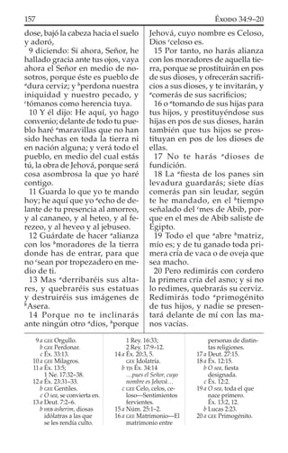 dose, bajó la cabeza hacia el suelo
y adoró,
9 diciendo: Si ahora, Señor, he
hallado gracia ante tus ojos, vaya
ahora el Señor en medio de no-
sotros, porque éste es pueblo de
a
dura cerviz; y b
perdona nuestra
iniquidad y nuestro pecado, y
c
tómanos como herencia tuya.
10 Y él dijo: He aquí, yo hago
convenio; delante de todo tu pue-
blo haré a
maravillas que no han
sido hechas en toda la tierra ni
en nación alguna; y verá todo el
pueblo, en medio del cual estás
tú, la obra de Jehová, porque será
cosa asombrosa la que yo haré
contigo.
11 Guarda lo que yo te mando
hoy; he aquí que yo a
echo de de-
lante de tu presencia al amorreo,
y al cananeo, y al heteo, y al fe-
rezeo, y al heveo y al jebuseo.
12 Guárdate de hacer a
alianza
con los b
moradores de la tierra
donde has de entrar, para que
no c
sean por tropezadero en me-
dio de ti.
13 Mas a
derribaréis sus alta-
res, y quebraréis sus estatuas
y destruiréis sus imágenes de
b
Asera.
14 Porque no te inclinarás
ante ningún otro a
dios, b
porque
Jehová, cuyo nombre es Celoso,
Dios c
celoso es.
15 Por tanto, no harás alianza
con los moradores de aquella tie-
rra, porque se prostituirán en pos
de sus dioses, y ofrecerán sacriﬁ-
cios a sus dioses, y te invitarán, y
a
comerás de sus sacriﬁcios;
16 o a
tomando de sus hijas para
tus hijos, y prostituyéndose sus
hijas en pos de sus dioses, harán
también que tus hijos se pros-
tituyan en pos de los dioses de
ellas.
17 No te harás a
dioses de
fundición.
18 La a
ﬁesta de los panes sin
levadura guardarás; siete días
comerás pan sin leudar, según
te he mandado, en el b
tiempo
señalado del c
mes de Abib, por-
que en el mes de Abib saliste de
Egipto.
19 Todo el que a
abre b
matriz,
mío es; y de tu ganado toda pri-
mera cría de vaca o de oveja que
sea macho.
20 Pero redimirás con cordero
la primera cría del asno; y si no
lo redimes, quebrarás su cerviz.
Redimirás todo a
primogénito
de tus hijos, y nadie se presen-
tará delante de mí con las ma-
nos vacías.
9 a GEE Orgullo.
b GEE Perdonar.
c Éx. 33:13.
10 a GEE Milagros.
11 a Éx. 13:5;
1 Ne. 17:32–38.
12 a Éx. 23:31–33.
b GEE Gentiles.
c O sea, se convierta en.
13 a Deut. 7:2–6.
b HEB asherim, diosas
idólatras a las que
se les rendía culto.
1 Rey. 16:33;
2 Rey. 17:9–12.
14 a Éx. 20:3, 5.
GEE Idolatría.
b TJS Éx. 34:14
…pues el Señor, cuyo
nombre es Jehová…
c GEE Celo, celos, ce-
loso—Sentimientos
fervientes.
15 a Núm. 25:1–2.
16 a GEE Matrimonio—El
matrimonio entre
personas de distin-
tas religiones.
17 a Deut. 27:15.
18 a Éx. 12:15.
b O sea, ﬁesta
designada.
c Éx. 12:2.
19 a O sea, toda el que
nace primero.
Éx. 13:2, 12.
b Lucas 2:23.
20 a GEE Primogénito.
157 ÉXODO 34:9–20
 