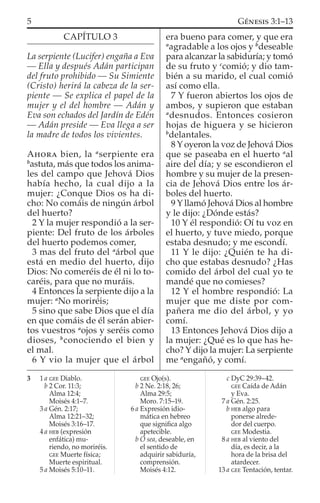 CAPÍTULO 3
La serpiente (Lucifer) engaña a Eva
— Ella y después Adán participan
del fruto prohibido — Su Simiente
(Cristo) herirá la cabeza de la ser-
piente — Se explica el papel de la
mujer y el del hombre — Adán y
Eva son echados del Jardín de Edén
— Adán preside — Eva llega a ser
la madre de todos los vivientes.
AHORA bien, la a
serpiente era
b
astuta, más que todos los anima-
les del campo que Jehová Dios
había hecho, la cual dijo a la
mujer: ¿Conque Dios os ha di-
cho: No comáis de ningún árbol
del huerto?
2 Y la mujer respondió a la ser-
piente: Del fruto de los árboles
del huerto podemos comer,
3 mas del fruto del a
árbol que
está en medio del huerto, dijo
Dios: No comeréis de él ni lo to-
caréis, para que no muráis.
4 Entonces la serpiente dijo a la
mujer: a
No moriréis;
5 sino que sabe Dios que el día
en que comáis de él serán abier-
tos vuestros a
ojos y seréis como
dioses, b
conociendo el bien y
el mal.
6 Y vio la mujer que el árbol
era bueno para comer, y que era
a
agradable a los ojos y b
deseable
para alcanzar la sabiduría; y tomó
de su fruto y c
comió; y dio tam-
bién a su marido, el cual comió
así como ella.
7 Y fueron abiertos los ojos de
ambos, y supieron que estaban
a
desnudos. Entonces cosieron
hojas de higuera y se hicieron
b
delantales.
8 Y oyeron la voz de Jehová Dios
que se paseaba en el huerto a
al
aire del día; y se escondieron el
hombre y su mujer de la presen-
cia de Jehová Dios entre los ár-
boles del huerto.
9 Y llamó Jehová Dios al hombre
y le dijo: ¿Dónde estás?
10 Y él respondió: Oí tu voz en
el huerto, y tuve miedo, porque
estaba desnudo; y me escondí.
11 Y le dijo: ¿Quién te ha di-
cho que estabas desnudo? ¿Has
comido del árbol del cual yo te
mandé que no comieses?
12 Y el hombre respondió: La
mujer que me diste por com-
pañera me dio del árbol, y yo
comí.
13 Entonces Jehová Dios dijo a
la mujer: ¿Qué es lo que has he-
cho? Y dijo la mujer: La serpiente
me a
engañó, y comí.
3 1 a GEE Diablo.
b 2 Cor. 11:3;
Alma 12:4;
Moisés 4:1–7.
3 a Gén. 2:17;
Alma 12:21–32;
Moisés 3:16–17.
4 a HEB (expresión
enfática) mu-
riendo, no moriréis.
GEE Muerte física;
Muerte espiritual.
5 a Moisés 5:10–11.
GEE Ojo(s).
b 2 Ne. 2:18, 26;
Alma 29:5;
Moro. 7:15–19.
6 a Expresión idio-
mática en hebreo
que signiﬁca algo
apetecible.
b O sea, deseable, en
el sentido de
adquirir sabiduría,
comprensión.
Moisés 4:12.
c DyC 29:39–42.
GEE Caída de Adán
y Eva.
7 a Gén. 2:25.
b HEB algo para
ponerse alrede-
dor del cuerpo.
GEE Modestia.
8 a HEB al viento del
día, es decir, a la
hora de la brisa del
atardecer.
13 a GEE Tentación, tentar.
5 GÉNESIS 3:1–13
 