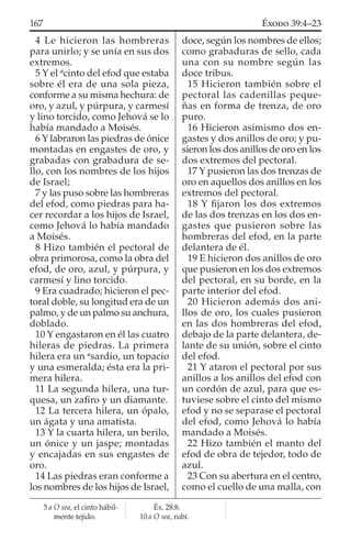 4 Le hicieron las hombreras
para unirlo; y se unía en sus dos
extremos.
5 Y el a
cinto del efod que estaba
sobre él era de una sola pieza,
conforme a su misma hechura: de
oro, y azul, y púrpura, y carmesí
y lino torcido, como Jehová se lo
había mandado a Moisés.
6 Y labraron las piedras de ónice
montadas en engastes de oro, y
grabadas con grabadura de se-
llo, con los nombres de los hijos
de Israel;
7 y las puso sobre las hombreras
del efod, como piedras para ha-
cer recordar a los hijos de Israel,
como Jehová lo había mandado
a Moisés.
8 Hizo también el pectoral de
obra primorosa, como la obra del
efod, de oro, azul, y púrpura, y
carmesí y lino torcido.
9 Era cuadrado; hicieron el pec-
toral doble, su longitud era de un
palmo, y de un palmo su anchura,
doblado.
10 Y engastaron en él las cuatro
hileras de piedras. La primera
hilera era un a
sardio, un topacio
y una esmeralda; ésta era la pri-
mera hilera.
11 La segunda hilera, una tur-
quesa, un zaﬁro y un diamante.
12 La tercera hilera, un ópalo,
un ágata y una amatista.
13 Y la cuarta hilera, un berilo,
un ónice y un jaspe; montadas
y encajadas en sus engastes de
oro.
14 Las piedras eran conforme a
los nombres de los hijos de Israel,
doce, según los nombres de ellos;
como grabaduras de sello, cada
una con su nombre según las
doce tribus.
15 Hicieron también sobre el
pectoral las cadenillas peque-
ñas en forma de trenza, de oro
puro.
16 Hicieron asimismo dos en-
gastes y dos anillos de oro; y pu-
sieron los dos anillos de oro en los
dos extremos del pectoral.
17 Y pusieron las dos trenzas de
oro en aquellos dos anillos en los
extremos del pectoral.
18 Y ﬁjaron los dos extremos
de las dos trenzas en los dos en-
gastes que pusieron sobre las
hombreras del efod, en la parte
delantera de él.
19 E hicieron dos anillos de oro
que pusieron en los dos extremos
del pectoral, en su borde, en la
parte interior del efod.
20 Hicieron además dos ani-
llos de oro, los cuales pusieron
en las dos hombreras del efod,
debajo de la parte delantera, de-
lante de su unión, sobre el cinto
del efod.
21 Y ataron el pectoral por sus
anillos a los anillos del efod con
un cordón de azul, para que es-
tuviese sobre el cinto del mismo
efod y no se separase el pectoral
del efod, como Jehová lo había
mandado a Moisés.
22 Hizo también el manto del
efod de obra de tejedor, todo de
azul.
23 Con su abertura en el centro,
como el cuello de una malla, con
5 a O sea, el cinto hábil-
mente tejido.
Éx. 28:8.
10 a O sea, rubí.
167 ÉXODO 39:4–23
 
