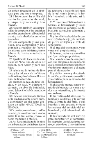un borde alrededor de la aber-
tura, para que no se rompiese.
24 E hicieron en las orillas del
manto las granadas de azul,
y púrpura, y carmesí y lino
torcido.
25 Hicieron también las campa-
nillas de oro puro, y las pusieron
entre las granadas en el borde del
manto, todo alrededor entre las
granadas:
26 una campanilla y una gra-
nada, una campanilla y una
granada alrededor del borde
del manto, para ministrar, como
Jehová lo había mandado a
Moisés.
27 Igualmente hicieron las tú-
nicas de a
lino ﬁno de obra de
tejedor, para Aarón y para sus
hijos;
28 asimismo la a
mitra de lino
ﬁno, y los adornos de las b
tiaras
de lino ﬁno y los c
calzoncillos de
lino, de lino torcido;
29 también la faja de lino tor-
cido, y de azul, y púrpura y
carmesí, de obra de bordador,
como Jehová lo había mandado
a Moisés.
30 Hicieron asimismo la lámina
de la diadema santa de oro puro,
y escribieron en ella como gra-
bado de sello: a
SANTIDAD A
JEHOVÁ.
31 Y pusieron en ella un cordón
de azul, para colocarla en lo alto
sobre la mitra, como Jehová lo
había mandado a Moisés.
32 Así fue acabada toda la obra
del tabernáculo, del tabernáculo
de reunión; e hicieron los hijos
de Israel como Jehová lo ha-
bía a
mandado a Moisés; así lo
hicieron.
33 Y trajeron el a
tabernáculo a
Moisés, el tabernáculo y todos
sus enseres: sus ganchos, sus ta-
blas, sus barras, sus columnas y
sus basas;
34 y la cubierta de pieles de car-
nero teñidas de rojo, y la cubierta
de pieles de tejón y el velo de
separación;
35 el arca del testimonio, y sus
varas y el propiciatorio;
36 la mesa, todos sus utensilios
y el a
pan de la proposición;
37 el candelabro de oro puro
con sus lámparas, las lámparas
que debían mantenerse en orden
y todos sus utensilios, y el aceite
para el alumbrado;
38 y el altar de oro, y el aceite de
la unción, y el incienso aromático
y la cortina para la entrada del
tabernáculo;
39 el altar de bronce, con su en-
rejado de bronce, sus varas y to-
dos sus utensilios; y la fuente
con su base;
40 las cortinas del atrio, sus co-
lumnas y sus basas; y la cortina
para la entrada del atrio, y sus
cuerdas y sus estacas; y todos
los enseres del servicio del ta-
bernáculo, del tabernáculo de
reunión;
41 las vestiduras del servicio
para ministrar en el santuario,
las sagradas vestiduras para Aa-
rón, el sacerdote, y las vestiduras
27 a Ezeq. 44:17.
28 a HEB turbante.
b HEB el tocado para la
cabeza.
c Ezeq. 44:18.
30 a O sea, Consagrado.
32 a GEE Mandamientos
de Dios.
33 a Heb. 9:1–28.
36 a O sea, los panes sin
levadura.
168ÉXODO 39:24–41
 