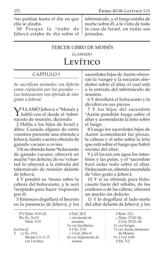 a
no partían hasta el día en que
ella se alzaba.
38 Porque la a
nube de
Jehová estaba de día sobre el
tabernáculo, y el fuego estaba de
noche sobre él, a la vista de toda
la casa de Israel, en todas sus
jornadas.
37 a Núm. 9:19–23.
38 a Éx. 16:10;
Núm. 9:15.
[LEVÍTICO]
1 1 a Éx. 19:3;
Moisés 1:1–3, 17.
GEE Levítico.
b DyC 28:2.
c HEB tienda de
reunión.
3 a GEE Sacriﬁcios.
b 1 Pe. 1:19.
c 1 Cró. 29:6–9.
4 a GEE Imposición de
manos.
b Rom. 12:1.
c Núm. 15:24–26;
2 Cró. 29:23–24.
5 a GEE Sangre.
7 a GEE Aarón, hermano
de Moisés.
9 a 1 Cró. 6:49.
b Efe. 5:2.
TERCER LIBRO DE MOISÉS
LLAMADO
LEVÍTICO
CAPÍTULO 1
Se sacriﬁcan animales sin defecto
como expiación por los pecados —
Los holocaustos son ofrenda de olor
grato a Jehová.
Y
a
LLAMÓ Jehová a b
Moisés y
habló con él desde el c
taber-
náculo de reunión, diciendo:
2 Habla a los hijos de Israel y
diles: Cuando alguno de entre
vosotros presente una ofrenda a
Jehová, haréis vuestra ofrenda de
ganado vacuno u ovino.
3 Si su ofrenda fuere a
holocausto
de ganado vacuno, ofrecerá un
macho b
sin defecto; de su c
volun-
tad lo ofrecerá a la entrada del
tabernáculo de reunión delante
de Jehová.
4 Y pondrá su a
mano sobre la
cabeza del holocausto, y le será
b
aceptado para hacer c
expiación
por él.
5 Entonces degollará el becerro
en la presencia de Jehová, y los
sacerdotes hijos de Aarón ofrece-
rán la a
sangre y la rociarán alre-
dedor sobre el altar, el cual está
a la entrada del tabernáculo de
reunión.
6 Y desollará el holocausto y lo
dividirá en sus piezas.
7 Y los hijos del sacerdote
a
Aarón pondrán fuego sobre el
altar y acomodarán la leña sobre
el fuego.
8 Luego los sacerdotes hijos de
Aarón acomodarán las piezas,
la cabeza y el sebo sobre la leña
que está sobre el fuego que habrá
encima del altar;
9 y él lavará con agua los intes-
tinos y las patas, y el a
sacerdote
hará arder todo sobre el altar.
Holocausto es, ofrenda encendida
de b
olor grato a Jehová.
10 Y si su ofrenda para holo-
causto fuere del rebaño, de los
corderos o de las cabras, ofrecerá
un macho sin defecto.
11 Y lo degollará al lado norte
del altar delante de Jehová, y los
171 ÉXODO 40:38–LEVÍTICO 1:11
 