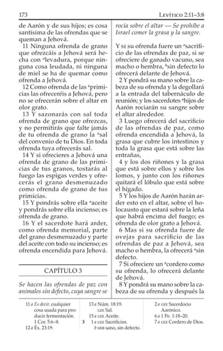 de Aarón y de sus hijos; es cosa
santísima de las ofrendas que se
queman a Jehová.
11 Ninguna ofrenda de grano
que ofrezcáis a Jehová será he-
cha con a
levadura, porque nin-
guna cosa leudada, ni ninguna
de miel se ha de quemar como
ofrenda a Jehová.
12 Como ofrenda de las a
primi-
cias las ofreceréis a Jehová, pero
no se ofrecerán sobre el altar en
olor grato.
13 Y sazonarás con sal toda
ofrenda de grano que ofrezcas,
y no permitirás que falte jamás
de tu ofrenda de grano la a
sal
del convenio de tu Dios. En toda
ofrenda tuya ofrecerás sal.
14 Y si ofrecieres a Jehová una
ofrenda de grano de las primi-
cias de tus granos, tostarás al
fuego las espigas verdes y ofre-
cerás el grano desmenuzado
como ofrenda de grano de tus
primicias.
15 Y pondrás sobre ella a
aceite
y pondrás sobre ella incienso; es
ofrenda de grano.
16 Y el sacerdote hará arder,
como ofrenda memorial, parte
del grano desmenuzado y parte
del aceite con todo su incienso; es
ofrenda encendida para Jehová.
CAPÍTULO 3
Se hacen las ofrendas de paz con
animales sin defecto, cuya sangre se
rocía sobre el altar — Se prohíbe a
Israel comer la grasa y la sangre.
Y SI su ofrenda fuere un a
sacriﬁ-
cio de las ofrendas de paz, si se
ofreciere de ganado vacuno, sea
macho o hembra, b
sin defecto lo
ofrecerá delante de Jehová.
2 Y pondrá su mano sobre la ca-
beza de su ofrenda y la degollará
a la entrada del tabernáculo de
reunión; y los sacerdotes a
hijos de
Aarón rociarán su sangre sobre
el altar alrededor.
3 Luego ofrecerá del sacriﬁcio
de las ofrendas de paz, como
ofrenda encendida a Jehová, la
grasa que cubre los intestinos y
toda la grasa que está sobre las
entrañas,
4 y los dos riñones y la grasa
que está sobre ellos y sobre los
lomos, y junto con los riñones
quitará el lóbulo que está sobre
el hígado.
5 Y los hijos de Aarón harán ar-
der esto en el altar, sobre el ho-
locausto que estará sobre la leña
que habrá encima del fuego; es
ofrenda de olor grato a Jehová.
6 Mas si su ofrenda fuere de
ovejas para sacriﬁcio de las
ofrendas de paz a Jehová, sea
macho o hembra, la ofrecerá a
sin
defecto.
7 Si ofreciere un a
cordero como
su ofrenda, lo ofrecerá delante
de Jehová.
8 Y pondrá su mano sobre la ca-
beza de su ofrenda y después la
11 a Es decir, cualquier
cosa usada para pro-
ducir fermentación.
1 Cor. 5:6–8.
12 a Éx. 23:19.
13 a Núm. 18:19.
GEE Sal.
15 a GEE Aceite.
3 1 a GEE Sacriﬁcios.
b HEB sano, sin defecto.
2 a GEE Sacerdocio
Aarónico.
6 a 1 Pe. 1:18–20.
7 a GEE Cordero de Dios.
173 LEVÍTICO 2:11–3:8
 