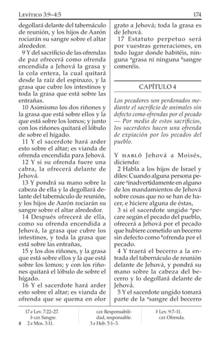 degollará delante del tabernáculo
de reunión, y los hijos de Aarón
rociarán su sangre sobre el altar
alrededor.
9 Y del sacriﬁcio de las ofrendas
de paz ofrecerá como ofrenda
encendida a Jehová la grasa y
la cola entera, la cual quitará
desde la raíz del espinazo, y la
grasa que cubre los intestinos y
toda la grasa que está sobre las
entrañas.
10 Asimismo los dos riñones y
la grasa que está sobre ellos y la
que está sobre los lomos; y junto
con los riñones quitará el lóbulo
de sobre el hígado.
11 Y el sacerdote hará arder
esto sobre el altar; es vianda de
ofrenda encendida para Jehová.
12 Y si su ofrenda fuere una
cabra, la ofrecerá delante de
Jehová.
13 Y pondrá su mano sobre la
cabeza de ella y la degollará de-
lante del tabernáculo de reunión,
y los hijos de Aarón rociarán su
sangre sobre el altar alrededor.
14 Después ofrecerá de ella,
como su ofrenda encendida a
Jehová, la grasa que cubre los
intestinos, y toda la grasa que
está sobre las entrañas,
15 y los dos riñones, y la grasa
que está sobre ellos y la que está
sobre los lomos; y con los riño-
nes quitará el lóbulo de sobre el
hígado.
16 Y el sacerdote hará arder
esto sobre el altar; es vianda de
ofrenda que se quema en olor
grato a Jehová; toda la grasa es
de Jehová.
17 Estatuto perpetuo será
por vuestras generaciones, en
todo lugar donde habitéis, nin-
guna a
grasa ni ninguna b
sangre
comeréis.
CAPÍTULO 4
Los pecadores son perdonados me-
diante el sacriﬁcio de animales sin
defecto como ofrendas por el pecado
— Por medio de estos sacriﬁcios,
los sacerdotes hacen una ofrenda
de expiación por los pecados del
pueblo.
Y HABLÓ Jehová a Moisés,
diciendo:
2 Habla a los hijos de Israel y
diles: Cuando alguna persona pe-
care a
inadvertidamente en alguno
de los mandamientos de Jehová
sobre cosas que no se han de ha-
cer, e hiciere alguna de éstas,
3 si el sacerdote ungido a
pe-
care según el pecado del pueblo,
ofrecerá a Jehová por el pecado
que hubiere cometido un becerro
sin defecto como b
ofrenda por el
pecado.
4 Y traerá el becerro a la en-
trada del tabernáculo de reunión
delante de Jehová, y pondrá su
mano sobre la cabeza del be-
cerro y lo degollará delante de
Jehová.
5 Y el sacerdote ungido tomará
parte de la a
sangre del becerro
17 a Lev. 7:22–27.
b GEE Sangre.
4 2 a Mos. 3:11.
GEE Responsabili-
dad, responsable.
3 a Heb. 5:1–3.
b Lev. 9:7–11.
GEE Ofrenda.
174LEVÍTICO 3:9–4:5
 