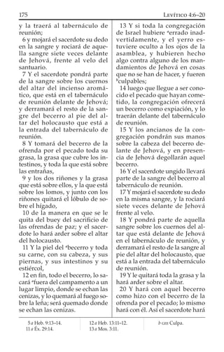 y la traerá al tabernáculo de
reunión;
6 y mojará el sacerdote su dedo
en la sangre y rociará de aque-
lla sangre siete veces delante
de Jehová, frente al velo del
santuario.
7 Y el sacerdote pondrá parte
de la sangre sobre los cuernos
del altar del incienso aromá-
tico, que está en el tabernáculo
de reunión delante de Jehová;
y derramará el resto de la san-
gre del becerro al pie del al-
tar del holocausto que está a
la entrada del tabernáculo de
reunión.
8 Y tomará del becerro de la
ofrenda por el pecado toda su
grasa, la grasa que cubre los in-
testinos, y toda la que está sobre
las entrañas,
9 y los dos riñones y la grasa
que está sobre ellos, y la que está
sobre los lomos, y junto con los
riñones quitará el lóbulo de so-
bre el hígado,
10 de la manera en que se le
quita del buey del sacriﬁcio de
las ofrendas de paz; y el sacer-
dote lo hará arder sobre el altar
del holocausto.
11 Y la piel del a
becerro y toda
su carne, con su cabeza, y sus
piernas, y sus intestinos y su
estiércol,
12 en ﬁn, todo el becerro, lo sa-
cará a
fuera del campamento a un
lugar limpio, donde se echan las
cenizas, y lo quemará al fuego so-
bre la leña; será quemado donde
se echan las cenizas.
13 Y si toda la congregación
de Israel hubiere a
errado inad-
vertidamente, y el yerro es-
tuviere oculto a los ojos de la
asamblea, y hubieren hecho
algo contra alguno de los man-
damientos de Jehová en cosas
que no se han de hacer, y fueren
b
culpables;
14 luego que llegue a ser cono-
cido el pecado que hayan come-
tido, la congregación ofrecerá
un becerro como expiación, y lo
traerán delante del tabernáculo
de reunión.
15 Y los ancianos de la con-
gregación pondrán sus manos
sobre la cabeza del becerro de-
lante de Jehová, y en presen-
cia de Jehová degollarán aquel
becerro.
16 Y el sacerdote ungido llevará
parte de la sangre del becerro al
tabernáculo de reunión.
17 Y mojará el sacerdote su dedo
en la misma sangre, y la rociará
siete veces delante de Jehová
frente al velo.
18 Y pondrá parte de aquella
sangre sobre los cuernos del al-
tar que está delante de Jehová
en el tabernáculo de reunión, y
derramará el resto de la sangre al
pie del altar del holocausto, que
está a la entrada del tabernáculo
de reunión.
19 Y le quitará toda la grasa y la
hará arder sobre el altar.
20 Y hará con aquel becerro
como hizo con el becerro de la
ofrenda por el pecado; lo mismo
hará con él. Así el sacerdote hará
5 a Heb. 9:13–14.
11 a Éx. 29:14.
12 a Heb. 13:11–12.
13 a Mos. 3:11.
b GEE Culpa.
175 LEVÍTICO 4:6–20
 