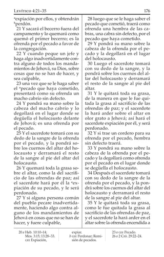 a
expiación por ellos, y obtendrán
b
perdón.
21 Y sacará el becerro fuera del
campamento y lo quemará como
quemó el primer becerro; es la
ofrenda por el pecado a favor de
la congregación.
22 Y cuando peque un jefe y
haga algo inadvertidamente con-
tra alguno de todos los manda-
mientos de Jehová, su Dios, sobre
cosas que no se han de hacer, y
sea culpable,
23 una vez que se le haga saber
el a
pecado que haya cometido,
presentará como su ofrenda un
macho cabrío sin defecto.
24 Y pondrá su mano sobre la
cabeza del macho cabrío y lo
degollará en el lugar donde se
degüella el holocausto delante
de Jehová; es una ofrenda por
el pecado.
25 Y el sacerdote tomará con su
dedo de la sangre de la ofrenda
por el pecado, y la pondrá so-
bre los cuernos del altar del ho-
locausto y derramará el resto
de la sangre al pie del altar del
holocausto.
26 Y quemará toda la grasa so-
bre el altar, como la del sacriﬁ-
cio de las ofrendas de paz; así
el sacerdote hará por él la a
ex-
piación de su pecado, y le será
perdonado.
27 Y si alguna persona común
del pueblo pecare inadvertida-
mente, haciendo algo contra al-
guno de los mandamientos de
Jehová en cosas que no se han de
hacer, y fuere culpable,
28 luego que se le haga saber el
pecado que cometió, traerá como
ofrenda una hembra de las ca-
bras, una cabra sin defecto, por el
pecado que haya cometido.
29 Y pondrá su mano sobre la
cabeza de la ofrenda por el pe-
cado y la degollará en el lugar
del holocausto.
30 Luego el sacerdote tomará
con su dedo de la sangre, y la
pondrá sobre los cuernos del al-
tar del holocausto y derramará
el resto de la sangre al pie del
altar.
31 Y le quitará toda su grasa,
de la manera en que le fue qui-
tada la grasa al sacriﬁcio de las
ofrendas de paz; y el sacerdote
la hará arder sobre el altar en
olor grato a Jehová; así hará el
sacerdote expiación por él, y será
perdonado.
32 Y si trae un cordero para su
ofrenda por el pecado, hembra
sin defecto traerá.
33 Y pondrá su mano sobre la
cabeza de la ofrenda por el pe-
cado y la degollará como ofrenda
por el pecado en el lugar donde
se degüella el holocausto.
34 Después el sacerdote tomará
con su dedo de la sangre de la
ofrenda por el pecado, y la pon-
drá sobre los cuernos del altar del
holocausto y derramará el resto
de la sangre al pie del altar.
35 Y le quitará toda su grasa,
como le fue quitada la grasa al
sacriﬁcio de las ofrendas de paz,
y el sacerdote la hará arder en el
altar sobre la ofrenda encendida a
20 a Heb. 10:10–14;
Mos. 3:15; 13:28–33.
GEE Expiación,
expiar.
b GEE Perdonar; Remi-
sión de pecados.
23 a GEE Pecado.
26 a 2 Cró. 29:22–24.
176LEVÍTICO 4:21–35
 