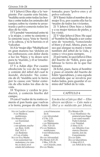 14 Y Jehová Dios dijo a la a
ser-
piente: Por cuanto esto hiciste,
b
maldita serás entre todas las bes-
tias y entre todos los animales del
campo; sobre tu vientre te arras-
trarás y polvo comerás todos los
días de tu vida.
15 Y pondré a
enemistad entre tú
y la mujer, y entre tu simiente y
la simiente suya; b
ésta te c
herirá
en la cabeza, y tú le herirás en el
d
calcañar.
16Ala a
mujer dijo: b
Multiplicaré
en gran manera tus c
dolores en
tus embarazos; con dolor darás
a luz los d
hijos; y tu deseo será
para tu e
marido, y él se f
enseño-
reará de ti.
17 Y a Adán dijo: Por cuanto
obedeciste la voz de tu mujer
y comiste del árbol del cual te
mandé, diciendo: No come-
rás de él; a
maldita será la tierra
por tu causa; con b
dolor come-
rás de ella todos los días de tu
vida.
18 a
Espinos y cardos te pro-
ducirá, y comerás hierba del
campo;
19 con el a
sudor de tu rostro co-
merás el pan hasta que vuelvas
a la tierra, porque de ella fuiste
tomado; pues b
polvo eres y al
polvo volverás.
20YllamóAdán el nombre de su
mujer Eva, por cuanto ella fue la
a
madre de todos los vivientes.
21 Y Jehová Dios hizo a Adán
y a su mujer túnicas de pieles, y
los vistió.
22 Y a
dijo Jehová Dios: He aquí
el b
hombre ha llegado a ser como
uno de c
nosotros, d
conociendo
el bien y el mal. Ahora, pues, no
sea que alargue su mano y tome
también del árbol de la vida, y
coma y viva para siempre,
23 por tanto, lo sacó Jehová Dios
del huerto de a
Edén, para que
labrase la tierra de la que fue
tomado.
24 Echó, pues, fuera al hombre
y puso al oriente del huerto de
Edén a
querubines, y una espada
encendida que se revolvía por
todos lados, para guardar el ca-
mino del b
árbol de la vida.
CAPÍTULO 4
Eva da a luz a Caín y a Abel — Ellos
ofrecen sacriﬁcios — Caín mata a
Abel y es maldecido por Jehová,
14 a GEE Lucifer o Lucero.
b GEE Maldecir,
maldiciones.
15 a Moisés 4:21.
GEE Enemistad.
b HEB él.
c HEB aplastar, macha-
car. Rom. 16:20;
DyC 19:2–3.
GEE Redentor.
d O sea, el talón.
16 a GEE Eva; Madre.
b HEB aumentaré tus
malestares y tu vien-
tre; es decir, en el
estado del embarazo
y en el transcurso
de él.
c GEE Adversidad.
d 2 Ne. 2:23.
GEE Hijo(s).
e GEE Matrimonio.
f Efe. 5:21–25.
17 a GEE Maldecir,
maldiciones.
b HEB tribulaciones,
dolor.
18 a GEE Adversidad.
19 a Moisés 4:23–25.
b Mos. 2:25–26.
GEE Creación, crear.
20 a GEE Madre.
22 a Moisés 4:28.
b GEE Hombre(s)—Su
potencial para llegar
a ser como nuestro
Padre Celestial.
c GEE Trinidad.
d Alma 12:31.
GEE Albedrío; Con-
ciencia; Discerni-
miento, don de;
Conocimiento.
23 a GEE Edén.
24 a GEE Querubines.
b Alma 42:2–5.
GEE Árbol de la vida.
6GÉNESIS 3:14–24
 