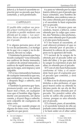 Jehová; y le hará el sacerdote ex-
piación por su pecado que haya
cometido, y será perdonado.
CAPÍTULO 5
El pueblo debe confesar sus peca-
dos y hacer restitución por ellos —
El perdón es posible mediante una
ofrenda por la culpa — Los sacer-
dotes hacen ofrenda de expiación
por el pecado.
Y SI alguna persona peca al oír
la voz de juramento, y es testigo
de lo que vio o supo y no lo de-
nuncia, llevará su culpa.
2Asimismo la persona que haya
tocado cualquier a
cosa inmunda,
sea cadáver de bestia inmunda,
o cadáver de animal inmundo, o
cadáver de reptil inmundo, aun-
que no lo sepa, será impura y será
culpable.
3 O si toca inmundicia humana
de cualquier inmundicia que sea,
que contamine, y no se da cuenta,
y después llega a saberlo, será
culpable.
4 También la persona que a
jure,
pronunciando con sus labios
hacer mal o bien, en cualquier
cosa que el hombre diga ligera-
mente con juramento, sin darse
cuenta, y después llega a saberlo,
será culpable de cualquiera de
estas cosas.
5 Y será que cuando peque en
alguna de estas cosas, a
confesará
aquello en que pecó;
6 y para su a
ofrenda por la culpa
traerá a Jehová, por el pecado que
haya cometido, una hembra de
los rebaños, una cordera o una ca-
bra como ofrenda por el pecado;
y el sacerdote le hará expiación
por su pecado.
7 Y si no le a
alcanza para un
cordero, traerá a Jehová, como
ofrenda por la culpa que come-
tió, dos b
tórtolas o dos pichones,
uno como ofrenda por el pecado
y el otro para holocausto.
8 Y los traerá al sacerdote, el
cual ofrecerá primero el que es
para ofrenda por el pecado y
desunirá la cabeza de su cuello,
pero no la apartará del todo.
9 Y rociará de la sangre de la
ofrenda por el pecado sobre un
lado del altar, y lo que sobre de
la sangre lo exprimirá al pie del
altar; es ofrenda por el pecado.
10 Y con el otro hará holocausto
conforme al a
rito; y el sacer-
dote hará por él expiación por
el pecado que cometió, y será
perdonado.
11 Mas si no le alcanza para dos
tórtolas o dos pichones, el que
pecó traerá como su ofrenda la
décima parte de un efa de ﬂor
de harina como ofrenda por el
pecado. No pondrá sobre ella
aceite ni sobre ella pondrá in-
cienso, porque es una ofrenda
por el pecado.
12 La traerá, pues, al sacerdote,
y el sacerdote tomará de ella un
puñado como ofrenda memorial,
y la hará arder en el altar sobre
5 2 a GEE Limpio e
inmundo.
4 a 3 Ne. 12:34–37.
GEE Juramento.
5 a Núm. 5:6–10.
GEE Confesar,
confesión.
6 a HEB sacriﬁcio por la
culpa.
7 a Lev. 12:8; 14:21.
b Lucas 2:22–24.
10 a HEB la ley.
177 LEVÍTICO 5:1–12
 