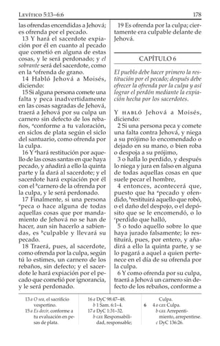 las ofrendas encendidas a Jehová;
es ofrenda por el pecado.
13 Y hará el sacerdote expia-
ción por él en cuanto al pecado
que cometió en alguna de estas
cosas, y le será perdonado; y el
sobrante será del sacerdote, como
en la a
ofrenda de grano.
14 Habló Jehová a Moisés,
diciendo:
15 Si alguna persona comete una
falta y peca inadvertidamente
en las cosas sagradas de Jehová,
traerá a Jehová por su culpa un
carnero sin defecto de los reba-
ños, a
conforme a tu valoración,
en siclos de plata según el siclo
del santuario, como ofrenda por
la culpa.
16 Y a
hará restitución por aque-
llo de las cosas santas en que haya
pecado, y añadirá a ello la quinta
parte y la dará al sacerdote; y el
sacerdote hará expiación por él
con el b
carnero de la ofrenda por
la culpa, y le será perdonado.
17 Finalmente, si una persona
a
peca o hace alguna de todas
aquellas cosas que por manda-
miento de Jehová no se han de
hacer, aun sin hacerlo a sabien-
das, es b
culpable y llevará su
pecado.
18 Traerá, pues, al sacerdote,
como ofrenda por la culpa, según
tú lo estimes, un carnero de los
rebaños, sin defecto; y el sacer-
dote le hará expiación por el pe-
cado que cometió por ignorancia,
y le será perdonado.
19 Es ofrenda por la culpa; cier-
tamente era culpable delante de
Jehová.
CAPÍTULO 6
El pueblo debe hacer primero la res-
titución por el pecado; después debe
ofrecer la ofrenda por la culpa y así
lograr el perdón mediante la expia-
ción hecha por los sacerdotes.
Y HABLÓ Jehová a Moisés,
diciendo:
2 Si una persona peca y comete
una falta contra Jehová, y niega
a su prójimo lo encomendado o
dejado en su mano, o bien roba
o despoja a su prójimo,
3 o halla lo perdido, y después
lo niega y jura en falso en alguna
de todas aquellas cosas en que
suele pecar el hombre,
4 entonces, acontecerá que,
puesto que ha a
pecado y ofen-
dido, b
restituirá aquello que robó,
o el daño del despojo, o el depó-
sito que se le encomendó, o lo
c
perdido que halló,
5 o todo aquello sobre lo que
haya jurado falsamente; lo res-
tituirá, pues, por entero, y aña-
dirá a ello la quinta parte, y se
lo pagará a aquel a quien perte-
nece en el día de su ofrenda por
la culpa.
6 Y como ofrenda por su culpa,
traerá a Jehová un carnero sin de-
fecto de los rebaños, conforme a
13 a O sea, el sacriﬁcio
vespertino.
15 a Es decir, conforme a
tu evaluación en pe-
sas de plata.
16 a DyC 98:47–48.
b 1 Sam. 6:1–4.
17 a DyC 1:31–32.
b GEE Responsabili-
dad, responsable;
Culpa.
6 4 a GEE Culpa.
b GEE Arrepenti-
miento, arrepentirse.
c DyC 136:26.
178LEVÍTICO 5:13–6:6
 