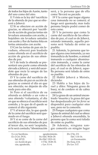de todos los hijos de Aarón, tanto
del uno como del otro.
11 Y ésta es la ley del a
sacriﬁcio
de la ofrenda de paz que se ofre-
cerá a Jehová:
12 Si se ofreciere en acción de
gracias, se ofrecerá por a
sacriﬁ-
cio de acción de gracias tortas sin
levadura amasadas con aceite, y
hojaldres sin levadura untados
con aceite y ﬂor de harina frita en
tortas amasadas con aceite.
13 Con las tortas de pan sin le-
vadura, ofrecerá pan leudado
como ofrenda en el sacriﬁcio de
acción de gracias de sus ofren-
das de paz.
14 Y de toda la ofrenda se pre-
sentará una parte como ofrenda
elevada a Jehová, y será del sacer-
dote que rocíe la sangre de las
ofrendas de paz.
15 Y la carne del sacriﬁcio de
sus ofrendas de paz en acción de
gracias se comerá el día en que
sea ofrecida; no dejarán de ella
nada para otro día.
16 Pero si el sacriﬁcio de su
ofrenda es debido a un voto o
una ofrenda a
voluntaria, el día
en que se ofrezca el sacriﬁcio será
comido, y lo que de él quede se
comerá al día siguiente.
17 Y al tercer día, lo que quede
de la carne del sacriﬁcio será que-
mado en el fuego.
18 Y si se come de la carne del
sacriﬁcio de sus ofrendas de paz
al tercer día, no será a
aceptado,
ni le será contado; b
abominación
será, y la persona que de ella
coma c
llevará su pecado.
19 Y la carne que toque alguna
cosa inmunda no se comerá; al
fuego será quemada; mas toda
persona limpia podrá comer de
esta carne.
20 Y la persona que coma la
carne del sacriﬁcio de las ofren-
das de paz, el cual es de Jehová,
estando inmunda, aquella per-
sona será a
talada de entre su
pueblo.
21 Además, la persona que to-
que alguna cosa inmunda, ya sea
inmundicia de hombre, o animal
inmundo o cualquier abomina-
ción inmunda, y coma la carne
del sacriﬁcio de las ofrendas de
paz, el cual es de Jehová, aque-
lla persona será talada de entre
su pueblo.
22 Habló Jehová a Moisés,
diciendo:
23 Habla a los hijos de Is-
rael y diles: Ninguna grasa de
buey, ni de cordero ni de cabra
comeréis.
24 La grasa de un animal encon-
trado a
muerto y la grasa del que
fue despedazado por las ﬁeras se
dispondrá para cualquier otro
uso, pero no la comeréis.
25 Porque cualquiera que coma
a
grasa de animal del cual se ofrece
a Jehová ofrenda encendida, la
persona que la coma será talada
de entre su pueblo.
26 Además, ninguna san-
gre comeréis en ningún lugar
11 a GEE Sacriﬁcios.
12 a 2 Cró. 29:31;
Sal. 107:22.
GEE Acción de gra-
cias, agradecido,
agradecimiento.
16 a DyC 58:26–29.
18 a DyC 132:9–10.
b 3 Ne. 18:28–32.
c Lev. 5:1–6.
20 a 2 Ne. 2:5;
DyC 1:14–16.
GEE Excomunión.
24 a Ezeq. 4:14.
25 a Lev. 3:17.
181 LEVÍTICO 7:11–26
 