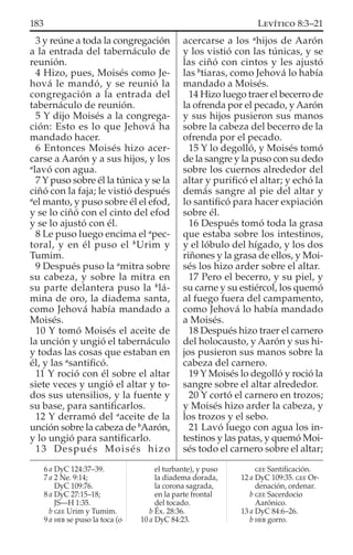 3 y reúne a toda la congregación
a la entrada del tabernáculo de
reunión.
4 Hizo, pues, Moisés como Je-
hová le mandó, y se reunió la
congregación a la entrada del
tabernáculo de reunión.
5 Y dijo Moisés a la congrega-
ción: Esto es lo que Jehová ha
mandado hacer.
6 Entonces Moisés hizo acer-
carse a Aarón y a sus hijos, y los
a
lavó con agua.
7 Y puso sobre él la túnica y se la
ciñó con la faja; le vistió después
a
el manto, y puso sobre él el efod,
y se lo ciñó con el cinto del efod
y se lo ajustó con él.
8 Le puso luego encima el a
pec-
toral, y en él puso el b
Urim y
Tumim.
9 Después puso la a
mitra sobre
su cabeza, y sobre la mitra en
su parte delantera puso la b
lá-
mina de oro, la diadema santa,
como Jehová había mandado a
Moisés.
10 Y tomó Moisés el aceite de
la unción y ungió el tabernáculo
y todas las cosas que estaban en
él, y las a
santiﬁcó.
11 Y roció con él sobre el altar
siete veces y ungió el altar y to-
dos sus utensilios, y la fuente y
su base, para santiﬁcarlos.
12 Y derramó del a
aceite de la
unción sobre la cabeza de b
Aarón,
y lo ungió para santiﬁcarlo.
13 Después Moisés hizo
acercarse a los a
hijos de Aarón
y los vistió con las túnicas, y se
las ciñó con cintos y les ajustó
las b
tiaras, como Jehová lo había
mandado a Moisés.
14 Hizo luego traer el becerro de
la ofrenda por el pecado, y Aarón
y sus hijos pusieron sus manos
sobre la cabeza del becerro de la
ofrenda por el pecado.
15 Y lo degolló, y Moisés tomó
de la sangre y la puso con su dedo
sobre los cuernos alrededor del
altar y puriﬁcó el altar; y echó la
demás sangre al pie del altar y
lo santiﬁcó para hacer expiación
sobre él.
16 Después tomó toda la grasa
que estaba sobre los intestinos,
y el lóbulo del hígado, y los dos
riñones y la grasa de ellos, y Moi-
sés los hizo arder sobre el altar.
17 Pero el becerro, y su piel, y
su carne y su estiércol, los quemó
al fuego fuera del campamento,
como Jehová lo había mandado
a Moisés.
18 Después hizo traer el carnero
del holocausto, y Aarón y sus hi-
jos pusieron sus manos sobre la
cabeza del carnero.
19 Y Moisés lo degolló y roció la
sangre sobre el altar alrededor.
20 Y cortó el carnero en trozos;
y Moisés hizo arder la cabeza, y
los trozos y el sebo.
21 Lavó luego con agua los in-
testinos y las patas, y quemó Moi-
sés todo el carnero sobre el altar;
6 a DyC 124:37–39.
7 a 2 Ne. 9:14;
DyC 109:76.
8 a DyC 27:15–18;
JS—H 1:35.
b GEE Urim y Tumim.
9 a HEB se puso la toca (o
el turbante), y puso
la diadema dorada,
la corona sagrada,
en la parte frontal
del tocado.
b Éx. 28:36.
10 a DyC 84:23.
GEE Santiﬁcación.
12 a DyC 109:35. GEE Or-
denación, ordenar.
b GEE Sacerdocio
Aarónico.
13 a DyC 84:6–26.
b HEB gorro.
183 LEVÍTICO 8:3–21
 