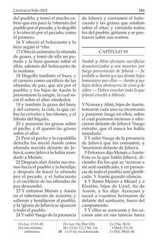del pueblo, y tomó el macho ca-
brío que era para la a
ofrenda del
pueblo por el pecado, y lo degolló
y lo ofreció por el pecado, como
el primero.
16 Y ofreció el holocausto y lo
hizo según el a
rito.
17 Ofreció asimismo la ofrenda
de grano, y tomó de ella un pu-
ñado y la hizo quemar sobre el
altar, además del holocausto de
la mañana.
18 Degolló también el buey y
el carnero como sacriﬁcio de las
ofrendas de paz, que era por el
pueblo; y los hijos de Aarón le
presentaron la sangre, la cual ro-
ció él sobre el altar alrededor,
19 y también la grasa del buey
y del carnero, la cola, la que cu-
bre las entrañas y los riñones, y el
lóbulo del hígado,
20 y pusieron las grasas sobre
el pecho, y él quemó las grasas
sobre el altar.
21 Pero el pecho y la espaldilla
derecha los meció Aarón como
ofrenda mecida delante de Je-
hová, como Jehová lo había man-
dado a Moisés.
22 Después alzó Aarón sus ma-
nos hacia el pueblo y lo bendijo;
y después de hacer la ofrenda
por el pecado, y el holocausto
y el sacriﬁcio de las ofrendas de
paz descendió.
23 Y entraron Moisés y Aarón
en el tabernáculo de reunión; y
salieron y bendijeron al pueblo,
y la a
gloria de Jehová se apareció
a todo el pueblo.
24 Y salió a
fuego de la presencia
de Jehová y consumió el holo-
causto y las grasas que estaban
sobre el altar; y viéndolo todos
los del pueblo, gritaron y se pos-
traron sobre sus rostros.
CAPÍTULO 10
Nadab y Abiú efectúan sacriﬁcios
desautorizados y son muertos por
fuego proveniente de Jehová — Se
prohíbe a Aarón y a sus demás hijos
lamentarse por ellos — Aarón y sus
hijos deben abstenerse de vino y de
sidra — Deben enseñar todo lo que
Jehová enseñó a Moisés.
Y NADAB y Abiú, hijos de Aarón,
tomaron cada uno su incensario
y pusieron fuego en ellos, sobre
el cual pusieron incienso y ofre-
cieron delante de Jehová a
fuego
extraño, que él nunca les había
mandado.
2 Y salió a
fuego de la presencia
de Jehová que los consumió, y
b
murieron delante de Jehová.
3 Entonces dijo Moisés a Aarón:
Esto es lo que habló Jehová, di-
ciendo: En los que se a
acercan a
mí seré santiﬁcado, y en presen-
cia de todo el pueblo seré gloriﬁ-
cado. Y Aarón guardó silencio.
4 Y llamó Moisés a Misael y a
Elzafán, hijos de Uziel, tío de
Aarón, y les dijo: Acercaos y
sacad a vuestros hermanos de
delante del santuario, fuera del
campamento.
5 Y ellos se acercaron y los sa-
caron aún en sus túnicas fuera
15 a Jue. 13:19–20.
16 a HEB estatuto,
ordenanza.
23 a Lev. 9:6; Éter 12:8.
24 a 2 Cró. 7:1; 1 Ne. 1:6.
10 1 a O sea, no autorizado.
2 a 2 Ne. 30:10.
b Hech. 5:1–10.
3 a DyC 88:63, 68.
186LEVÍTICO 9:16–10:5
 