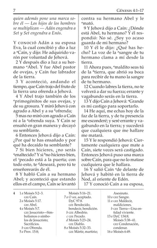 quien además pone una marca so-
bre él — Los hijos de los hombres
se multiplican — Adán engendra a
Set y Set engendra a Enós.
Y CONOCIÓ Adán a su esposa
Eva, la cual concibió y dio a luz
a a
Caín, y dijo: He adquirido va-
rón por voluntad de Jehová.
2 Y después dio a luz a su her-
mano a
Abel. Y fue Abel pastor
de ovejas, y Caín fue labrador
de la tierra.
3 Y aconteció, andando el
tiempo, que Caín trajo del fruto de
la tierra una ofrenda a Jehová.
4 Y Abel trajo también de los
a
primogénitos de sus ovejas, y
de su grosura. Y miró Jehová con
agrado a Abel y a su b
ofrenda;
5 mas no miró con agrado a Caín
ni a la a
ofrenda suya. Y Caín se
ensañó en gran manera y decayó
su semblante.
6 Entonces Jehová dijo a Caín:
¿Por qué te has ensañado y por
qué ha decaído tu semblante?
7 Si bien hicieres, ¿no serás
a
enaltecido? Y si b
no hicieres bien,
el c
pecado está a la puerta; con
todo esto, te d
deseará, pero tú te
enseñorearás de él.
8 Y habló Caín a su hermano
Abel; y aconteció que estando
ellos en el campo, Caín se levantó
contra su hermano Abel y le
a
mató.
9 Y Jehová dijo a Caín: ¿Dónde
está Abel, tu hermano? Y él res-
pondió: No sé. ¿Soy yo acaso
guarda de mi hermano?
10 Y él le dijo: ¿Qué has he-
cho? La voz de la a
sangre de tu
hermano clama a mí desde la
tierra.
11 Ahora pues, a
maldito seas tú
de la b
tierra, que abrió su boca
para recibir de tu mano la sangre
de tu hermano.
12 Cuando labres la tierra, no te
volverá a dar su fuerza; errante y
vagabundo serás en la tierra.
13 Y dijo Caín a Jehová: a
Grande
es mi castigo para soportarlo.
14 He aquí, me echas hoy de la
faz de la tierra, y de tu presencia
me esconderé; y seré errante y va-
gabundo en la tierra; y sucederá
que cualquiera que me hallare
me matará.
15 Y le respondió Jehová: Cier-
tamente cualquiera que mate a
Caín, siete veces será castigado.
Entonces Jehová puso una marca
sobre Caín, para que no lo matase
cualquiera que le hallara.
16 Y salió Caín a
de delante de
Jehová y habitó en la tierra de
Nod, al oriente de Edén.
17 Y conoció Caín a su esposa,
4 1 a Moisés 5:2–3.
GEE Caín.
2 a Moisés 5:17.
GEE Abel.
4 a Moisés 5:7.
GEE Jesucristo—Sim-
bolismos o símbo-
los de Jesucristo;
Sacriﬁcios.
b GEE Ofrenda.
5 a Prov. 15:8;
Moisés 5:16–21.
7 a O sea, aceptado.
DyC 97:8.
GEE Bendecido,
bendecir, bendición.
b GEE Albedrío.
c GEE Pecado.
d Moisés 5:23–24.
GEE Diablo.
8 a Moisés 5:32–33.
GEE Mártir, martirio;
Asesinato.
10 a GEE Sangre.
11 a GEE Maldecir,
maldiciones.
b GEE Tierra—Una en-
tidad viviente.
13 a DyC 134:8;
Moisés 5:38–41.
GEE Condenación,
condenar.
16 a Moisés 6:49.
7 GÉNESIS 4:1–17
 