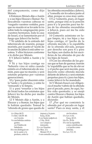del campamento, como dijo
Moisés.
6 Entonces Moisés dijo a Aarón
y a sus hijos Eleazar e Itamar: No
descubráis vuestras cabezas ni
a
rasguéis vuestros vestidos, para
que no muráis ni se levante la ira
sobre toda la congregación; pero
vuestros hermanos, toda la casa
de Israel, sí se lamentarán por el
fuego que Jehová ha hecho.
7 Ni saldréis de la entrada del
tabernáculo de reunión, porque
moriréis, por cuanto el a
aceite de
la unción de Jehová está sobre vo-
sotros. Y ellos hicieron conforme
a lo dicho por Moisés.
8 Y Jehová habló a Aarón y le
dijo:
9 Tú y tus hijos contigo no
a
beberéis vino ni sidra cuando
entréis en el tabernáculo de reu-
nión, para que no muráis; y será
estatuto perpetuo por vuestras
generaciones;
10 y a
para poder discernir entre
lo b
santo y lo profano, y entre lo
c
inmundo y lo limpio,
11 y para a
enseñar a los hijos
de Israel todos los estatutos que
Jehová les ha dicho por medio
de Moisés.
12 Y Moisés dijo a Aarón, y a
Eleazar y a Itamar, los hijos que
le habían quedado: Tomad la
a
ofrenda de grano que queda de
las ofrendas encendidas a Jehová,
y b
comedla sin levadura junto al
altar, porque es cosa muy santa.
13 La a
comeréis, pues, en lugar
santo, porque ésta es la porción
para ti y la porción para tus hi-
jos de las ofrendas encendidas
a Jehová, pues así me ha sido
mandado.
14 Comeréis asimismo en lu-
gar limpio, tú y tus hijos y tus
hijas contigo, el a
pecho de la
ofrenda mecida y la espaldilla
de la ofrenda elevada, porque
por derecho son para ti y para
tus hijos; son dados de los sacri-
ﬁcios de las ofrendas de paz de
los hijos de Israel.
15 Con las ofrendas de las gra-
sas que se han de quemar, traerán
la a
espaldilla que se ha de elevar
y el pecho que será mecido, para
mecerlo como ofrenda mecida
delante de Jehová; y será estatuto
perpetuo para ti y para tus hijos,
como Jehová lo ha mandado.
16 Y Moisés buscó con diligen-
cia el macho a
cabrío de la ofrenda
por el pecado, pero, he aquí, ha-
bía sido quemado; y se enojó
contra Eleazar e Itamar, los hijos
de Aarón que habían quedado,
diciendo:
17 ¿Por qué no comisteis la
ofrenda por el pecado en lugar
santo? Pues es muy santa, y él
6 a Alma 46:21.
7 a DyC 124:38–40.
GEE Unción.
9 a HEB bebidas embria-
gantes.
GEE Palabra de
Sabiduría.
10 a HEB distinguir en-
tre lo santo y lo
profano, entre lo
impuro y lo puro.
Ezeq. 22:26.
b GEE Santo (adjetivo).
c 3 Ne. 20:41.
GEE Limpio e
inmundo.
11 a GEE Enseñar.
12 a Mos. 2:3;
Moisés 5:5–8.
b HEB comedlo con pan
sin levadura.
13 a Lev. 6:16;
Ezeq. 42:13.
14 a Éx. 29:26.
15 a HEB la espaldilla
como contribución
y el pecho como
ofrenda.
16 a Lev. 9:3, 15.
187 LEVÍTICO 10:6–17
 
